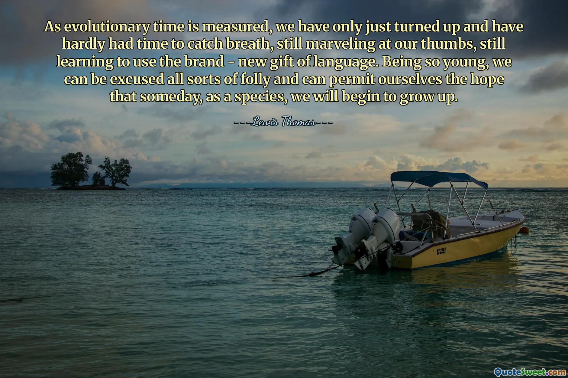 As evolutionary time is measured, we have only just turned up and have hardly had time to catch breath, still marveling at our thumbs, still learning to use the brand - new gift of language. Being so young, we can be excused all sorts of folly and can permit ourselves the hope that someday, as a species, we will begin to grow up.