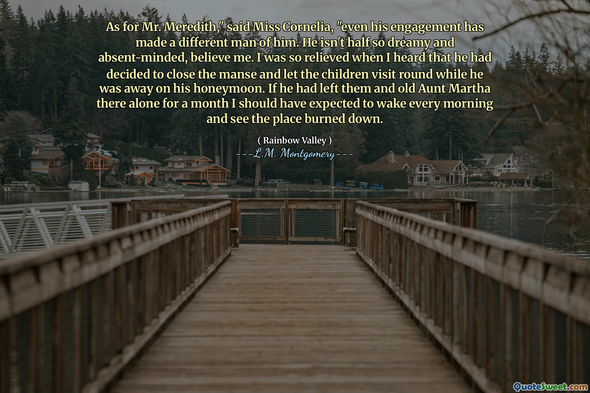 As for Mr. Meredith," said Miss Cornelia, "even his engagement has made a different man of him. He isn't half so dreamy and absent-minded, believe me. I was so relieved when I heard that he had decided to close the manse and let the children visit round while he was away on his honeymoon. If he had left them and old Aunt Martha there alone for a month I should have expected to wake every morning and see the place burned down.