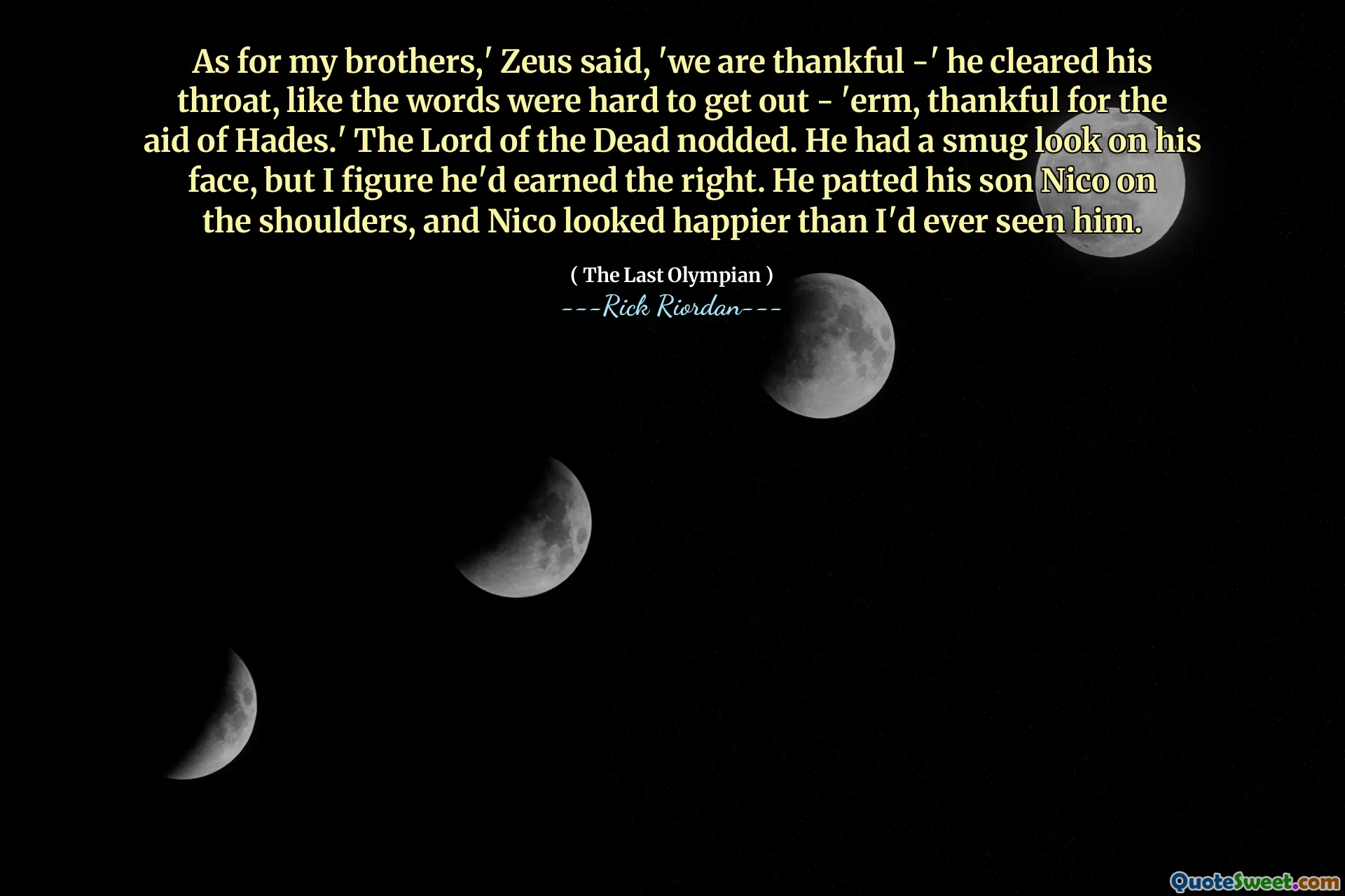 As for my brothers,' Zeus said, 'we are thankful -' he cleared his throat, like the words were hard to get out - 'erm, thankful for the aid of Hades.' The Lord of the Dead nodded. He had a smug look on his face, but I figure he'd earned the right. He patted his son Nico on the shoulders, and Nico looked happier than I'd ever seen him.