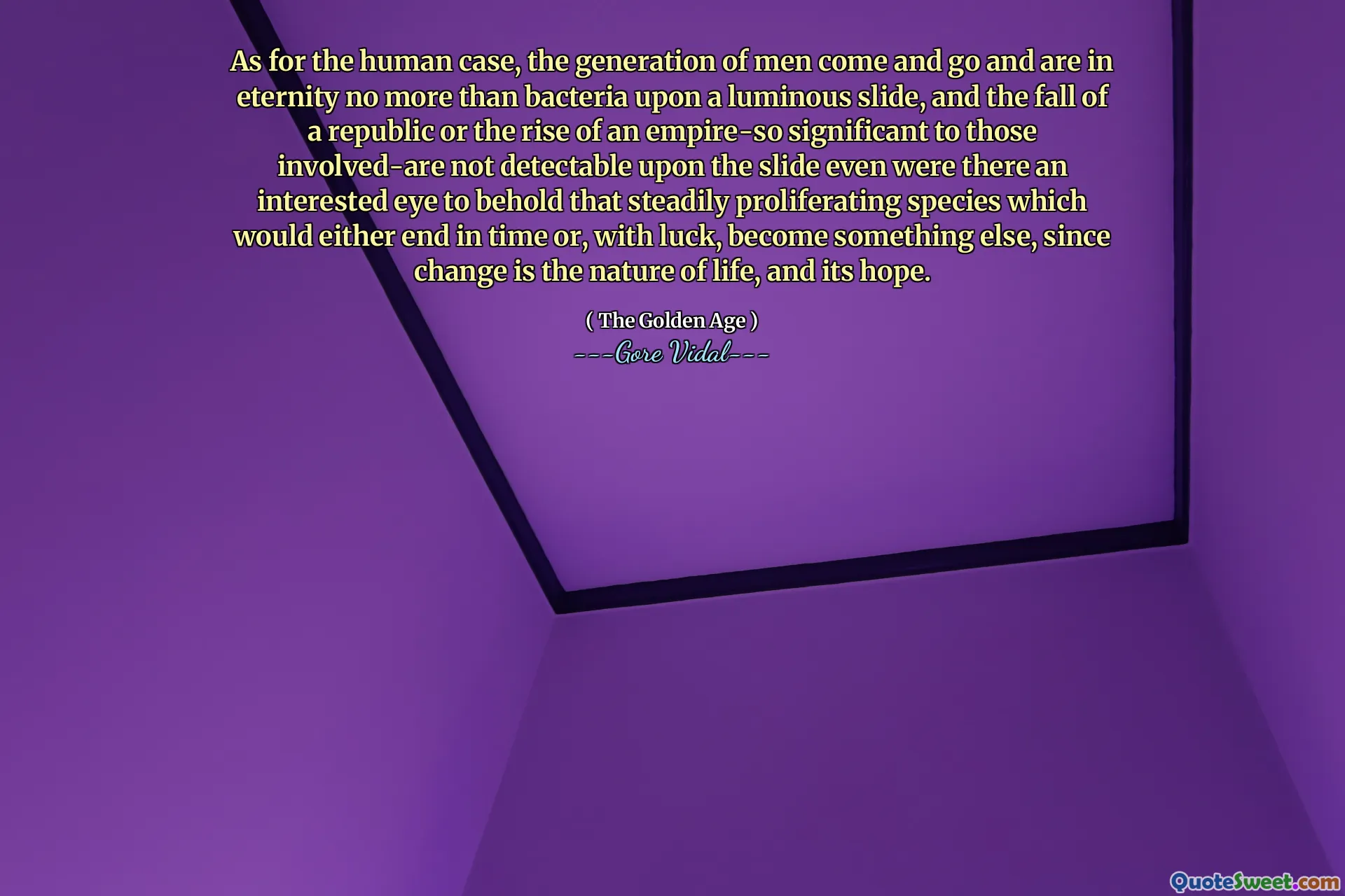 As for the human case, the generation of men come and go and are in eternity no more than bacteria upon a luminous slide, and the fall of a republic or the rise of an empire-so significant to those involved-are not detectable upon the slide even were there an interested eye to behold that steadily proliferating species which would either end in time or, with luck, become something else, since change is the nature of life, and its hope.