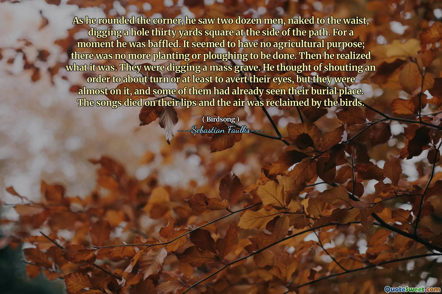 As he rounded the corner, he saw two dozen men, naked to the waist, digging a hole thirty yards square at the side of the path. For a moment he was baffled. It seemed to have no agricultural purpose; there was no more planting or ploughing to be done. Then he realized what it was. They were digging a mass grave. He thought of shouting an order to about turn or at least to avert their eyes, but they were almost on it, and some of them had already seen their burial place. The songs died on their lips and the air was reclaimed by the birds.