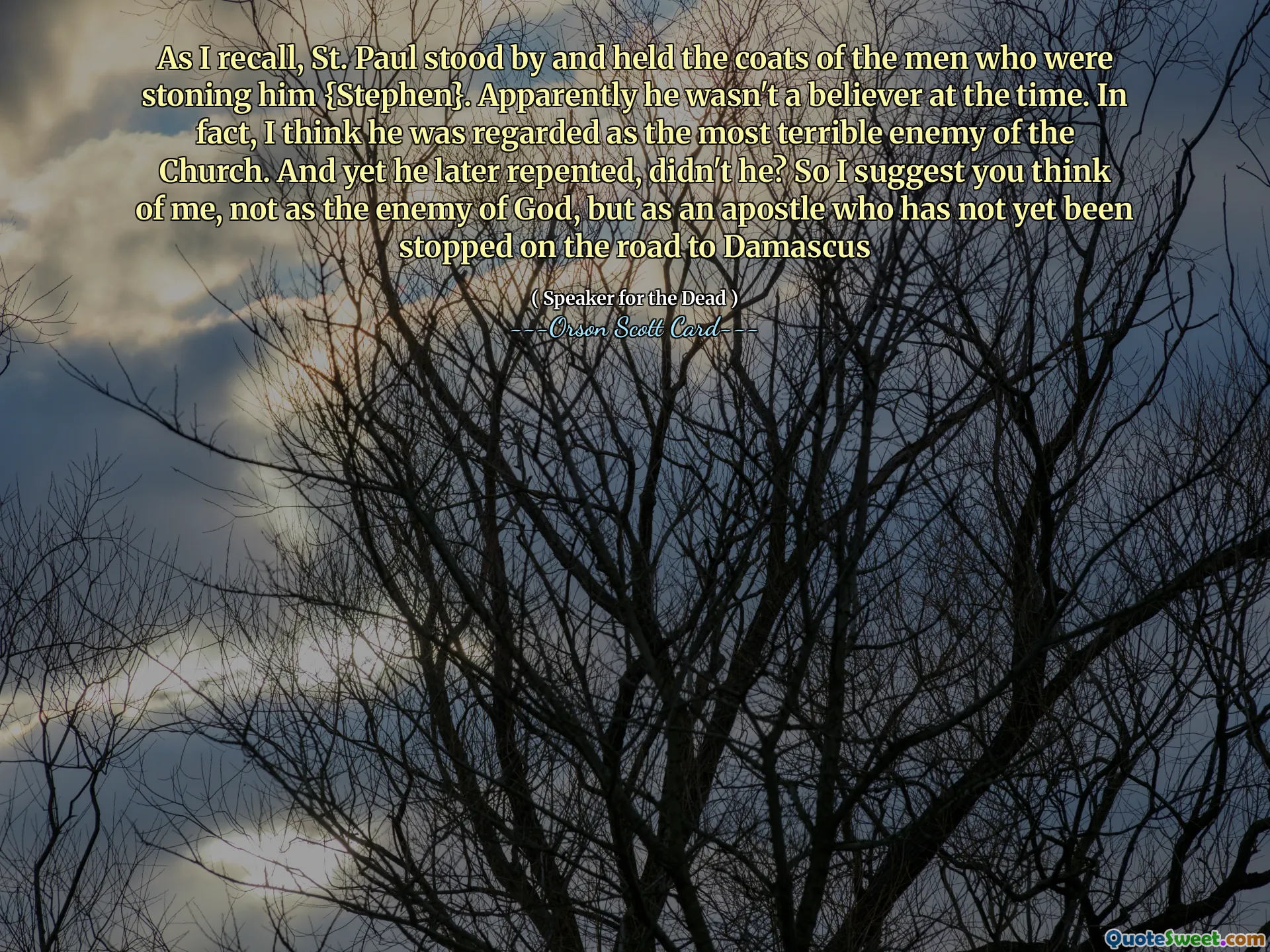 As I recall, St. Paul stood by and held the coats of the men who were stoning him {Stephen}. Apparently he wasn't a believer at the time. In fact, I think he was regarded as the most terrible enemy of the Church. And yet he later repented, didn't he? So I suggest you think of me, not as the enemy of God, but as an apostle who has not yet been stopped on the road to Damascus