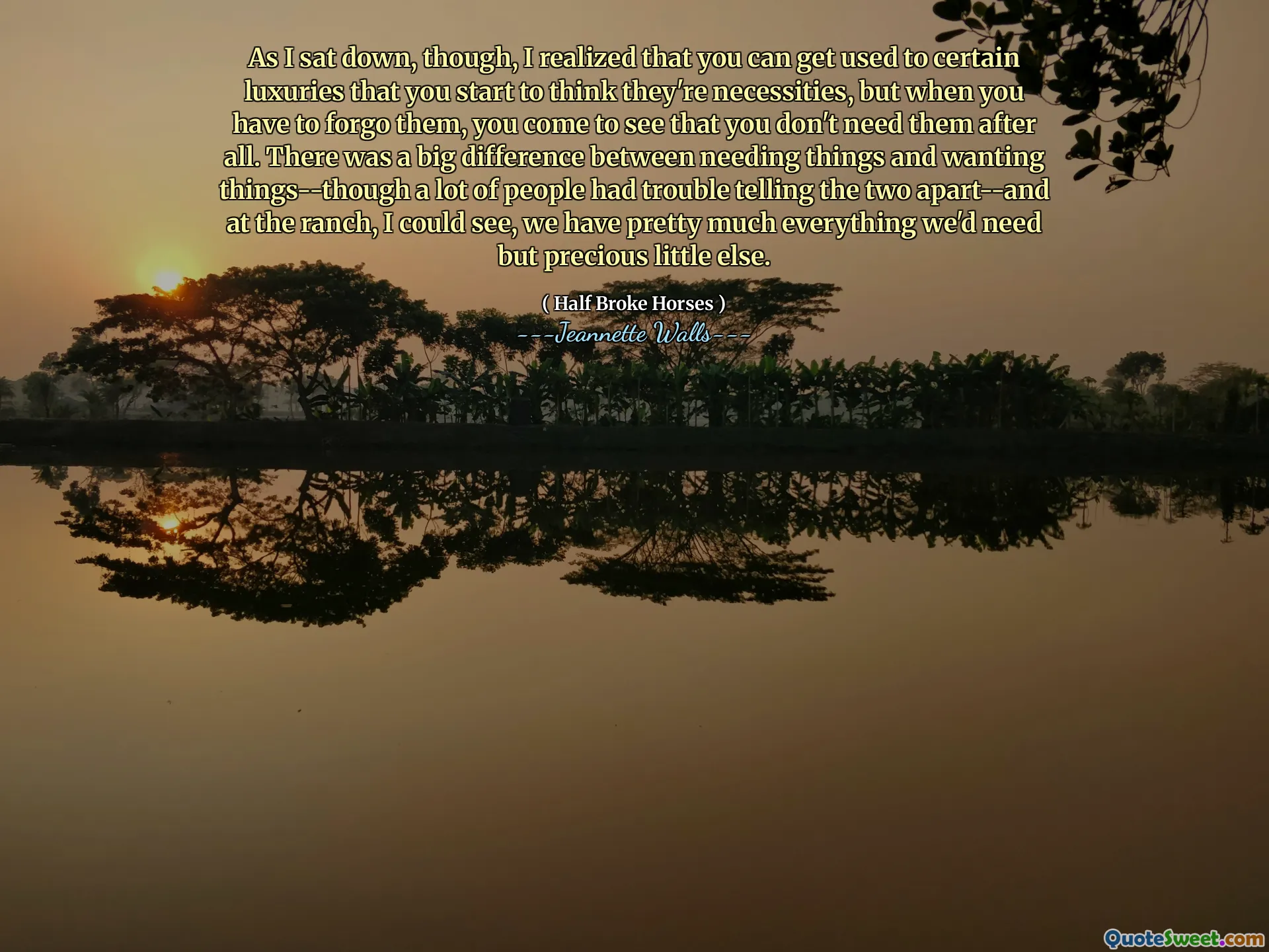 بينما جلست ، أدركت أنه يمكنك التعود على بعض الكماليات التي تبدأ في الاعتقاد بأنها ضرورية ، ولكن عندما تضطر إلى التخلي عنها ، فإنك ترى أنك لا تحتاج إليها بعد كل شيء. كان هناك فرق كبير بين الحاجة إلى الأشياء والرغبة في الأشياء-على الرغم من أن الكثير من الناس واجهوا صعوبة في تخليص الاثنين-وفي المزرعة ، كان بإمكاني أن أرى ، لدينا كل ما نحتاجه إلى حد كبير ولكنه ثمين آخر.