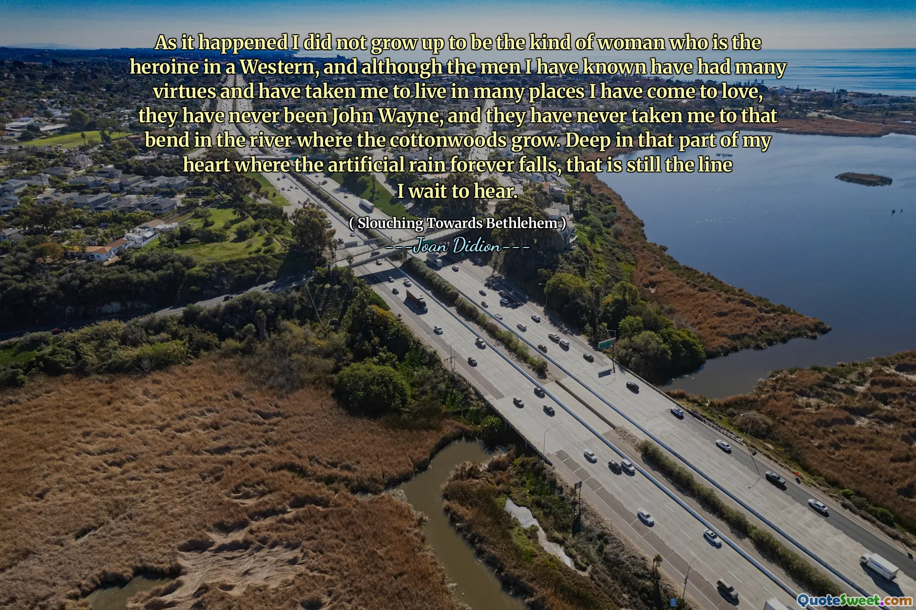 Da det skjedde, vokste jeg ikke opp til å være den typen kvinne som er heltinnen i en vestlig, og selv om mennene jeg har kjent har hatt mange dyder og har tatt meg til å bo mange steder jeg har blitt glad i, har de aldri vært John Wayne, og de har aldri tatt meg med til den svingen i elven der bomullsvedene vokser. Dyp i den delen av hjertet mitt der det kunstige regnet for alltid faller, er det fremdeles linjen jeg venter på å høre.