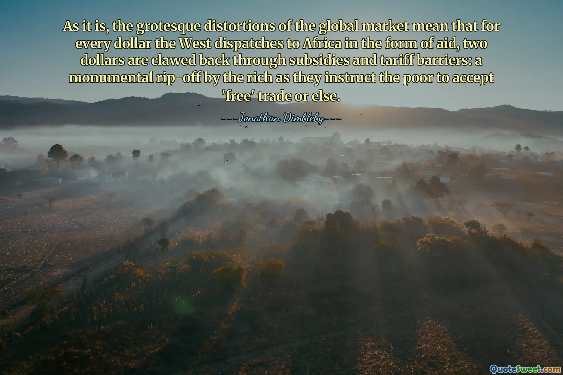 De groteske verstoringen van de wereldmarkt betekenen nu eenmaal dat voor elke dollar die het Westen in de vorm van hulp naar Afrika stuurt, er twee dollar wordt teruggevorderd via subsidies en tariefbarrières: een monumentale afzetterij door de rijken die de armen instrueren om ‘vrije’ handel te accepteren of anders.