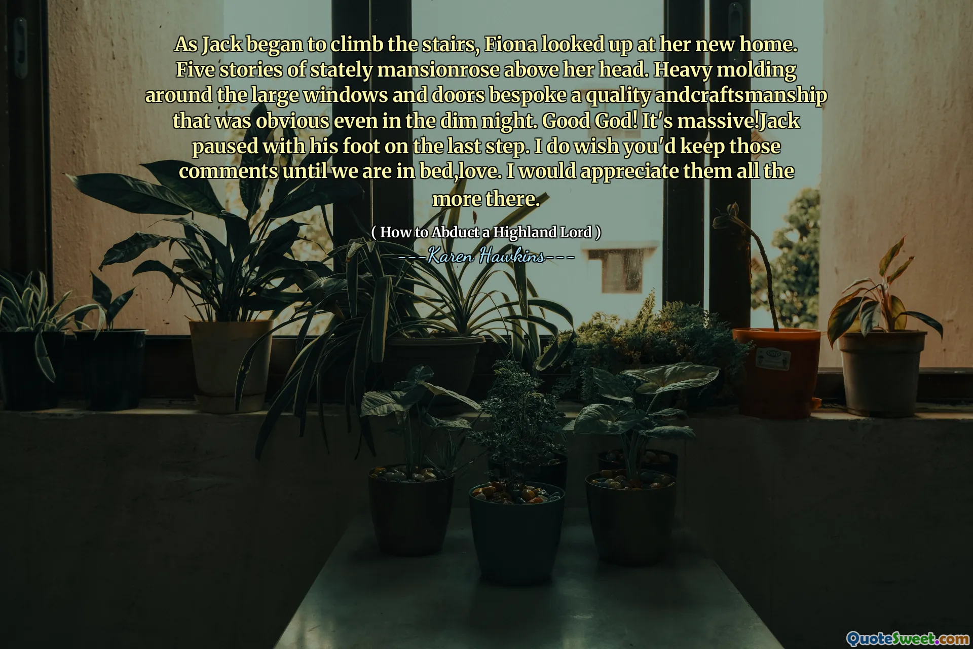 As Jack began to climb the stairs, Fiona looked up at her new home. Five stories of stately mansionrose above her head. Heavy molding around the large windows and doors bespoke a quality andcraftsmanship that was obvious even in the dim night. Good God! It's massive!Jack paused with his foot on the last step. I do wish you'd keep those comments until we are in bed,love. I would appreciate them all the more there.