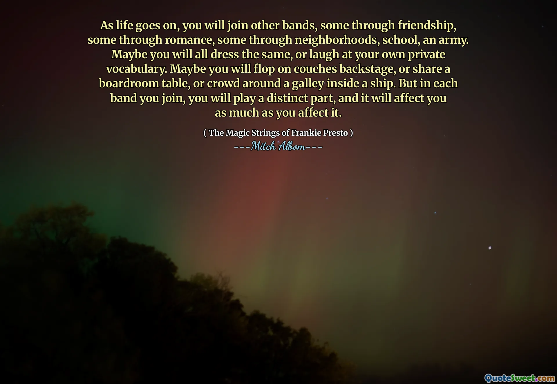 As life goes on, you will join other bands, some through friendship, some through romance, some through neighborhoods, school, an army. Maybe you will all dress the same, or laugh at your own private vocabulary. Maybe you will flop on couches backstage, or share a boardroom table, or crowd around a galley inside a ship. But in each band you join, you will play a distinct part, and it will affect you as much as you affect it.