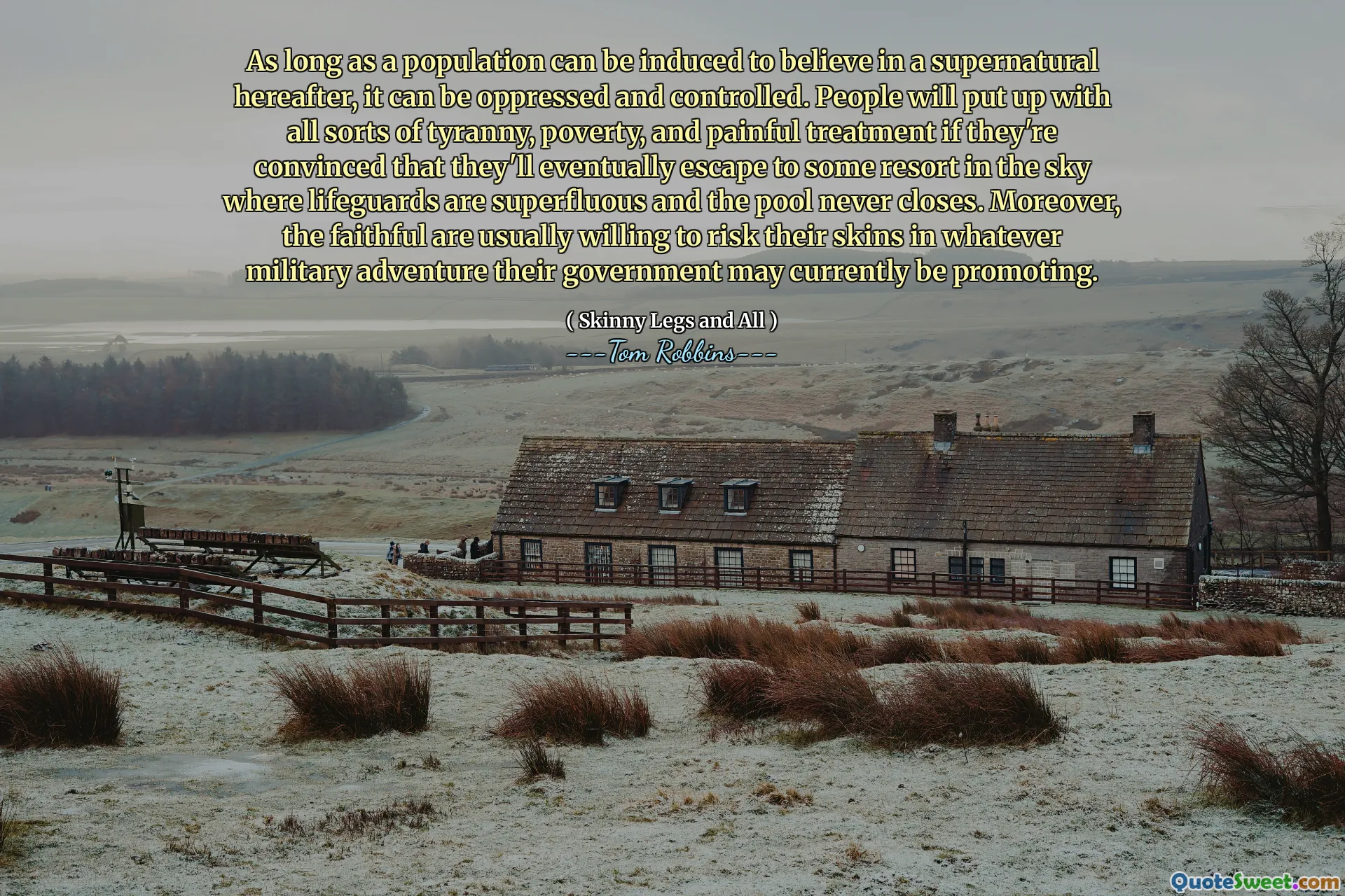 As long as a population can be induced to believe in a supernatural hereafter, it can be oppressed and controlled. People will put up with all sorts of tyranny, poverty, and painful treatment if they're convinced that they'll eventually escape to some resort in the sky where lifeguards are superfluous and the pool never closes. Moreover, the faithful are usually willing to risk their skins in whatever military adventure their government may currently be promoting.