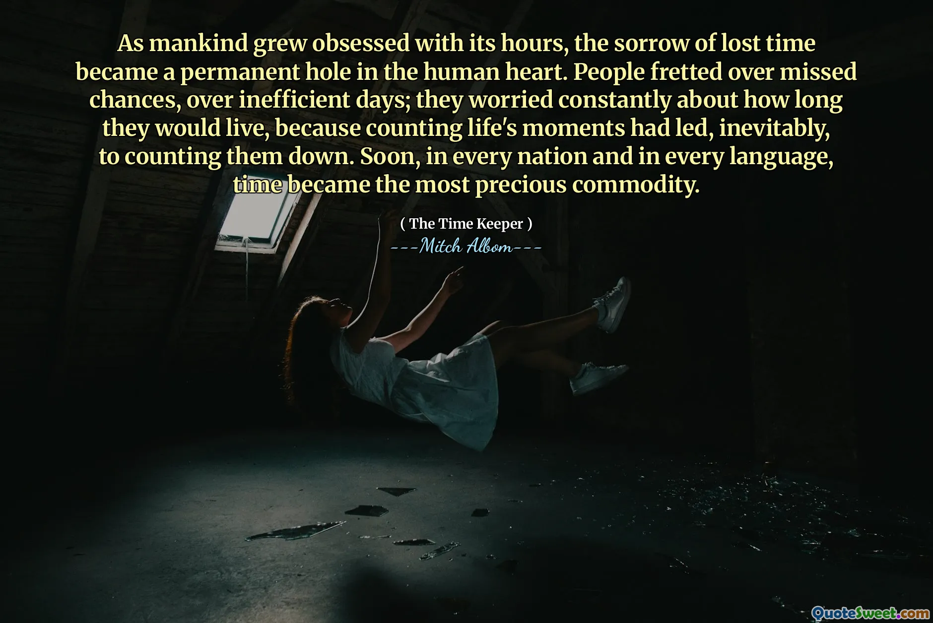 As mankind grew obsessed with its hours, the sorrow of lost time became a permanent hole in the human heart. People fretted over missed chances, over inefficient days; they worried constantly about how long they would live, because counting life's moments had led, inevitably, to counting them down. Soon, in every nation and in every language, time became the most precious commodity.