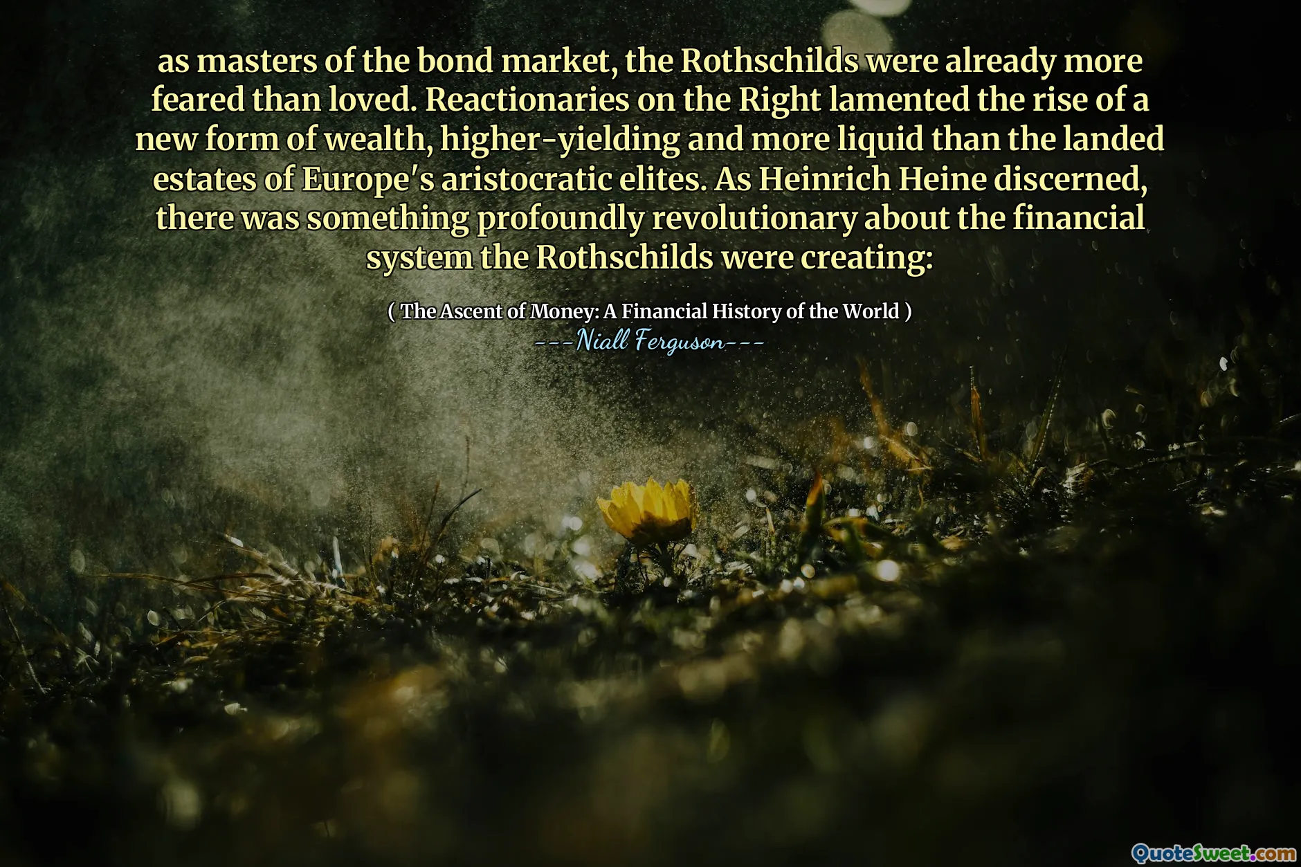 as masters of the bond market, the Rothschilds were already more feared than loved. Reactionaries on the Right lamented the rise of a new form of wealth, higher-yielding and more liquid than the landed estates of Europe's aristocratic elites. As Heinrich Heine discerned, there was something profoundly revolutionary about the financial system the Rothschilds were creating: