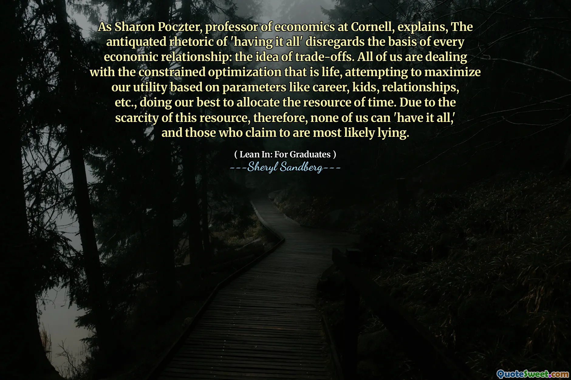 As Sharon Poczter, professor of economics at Cornell, explains, The antiquated rhetoric of 'having it all' disregards the basis of every economic relationship: the idea of trade-offs. All of us are dealing with the constrained optimization that is life, attempting to maximize our utility based on parameters like career, kids, relationships, etc., doing our best to allocate the resource of time. Due to the scarcity of this resource, therefore, none of us can 'have it all,' and those who claim to are most likely lying.