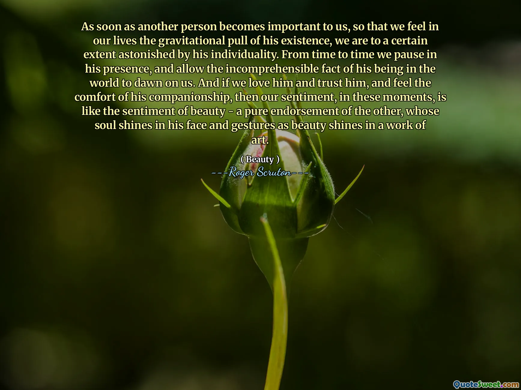 As soon as another person becomes important to us, so that we feel in our lives the gravitational pull of his existence, we are to a certain extent astonished by his individuality. From time to time we pause in his presence, and allow the incomprehensible fact of his being in the world to dawn on us. And if we love him and trust him, and feel the comfort of his companionship, then our sentiment, in these moments, is like the sentiment of beauty - a pure endorsement of the other, whose soul shines in his face and gestures as beauty shines in a work of art.