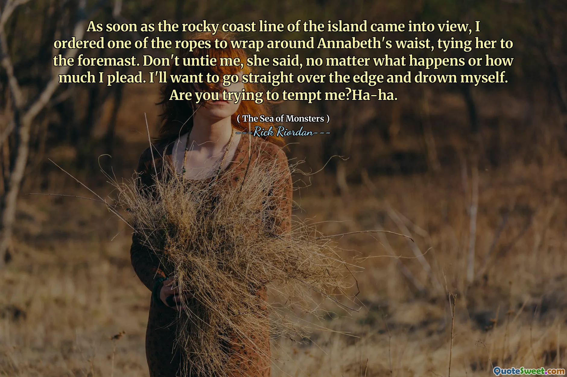 As soon as the rocky coast line of the island came into view, I ordered one of the ropes to wrap around Annabeth's waist, tying her to the foremast. Don't untie me, she said, no matter what happens or how much I plead. I'll want to go straight over the edge and drown myself. Are you trying to tempt me?Ha-ha.