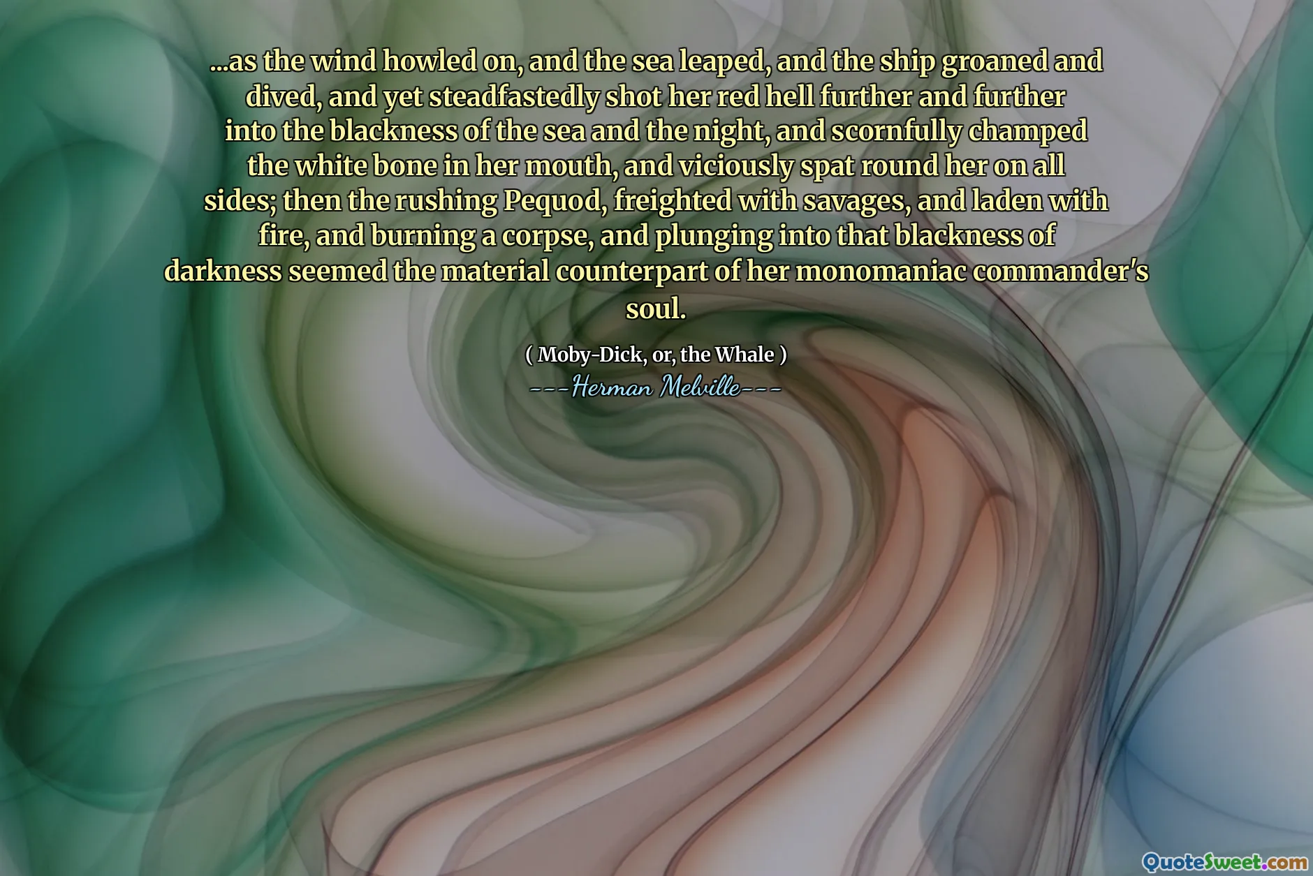 ... när vinden tjutade på, och havet hoppade, och fartyget stönade och dök, och ändå sköt stadigt hennes röda helvete längre och längre in i svartheten i havet och natten, och hånligt förkämpade det vita benet i munnen, och ondska spottade runt henne på alla sidor; Sedan den rusande pequod, frakt med vilkarna och laddade med eld, och brände ett lik, och kastade sig in i den mörka mörkret verkade den materiella motsvarigheten till hennes monomaniska befälhavares själ.
