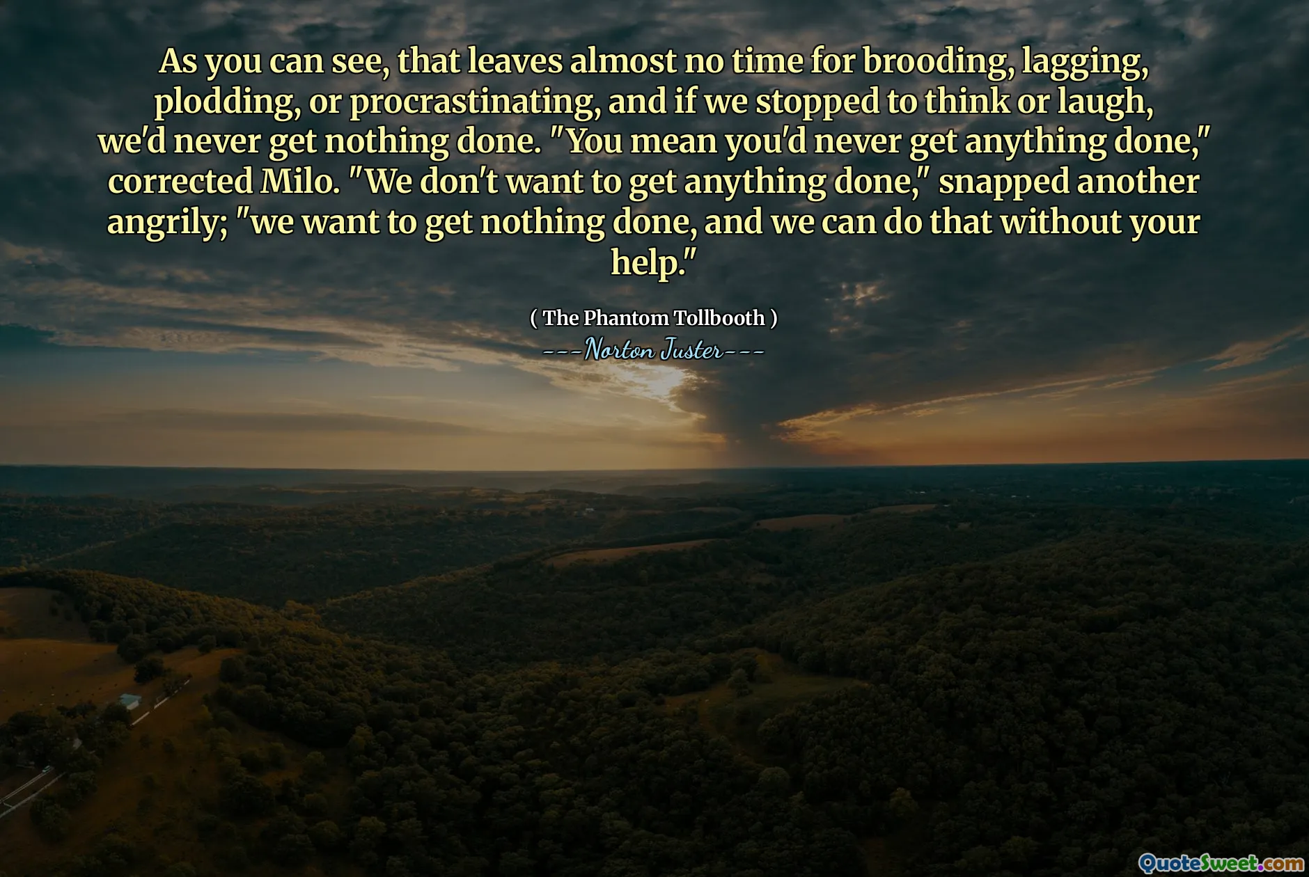 As you can see, that leaves almost no time for brooding, lagging, plodding, or procrastinating, and if we stopped to think or laugh, we'd never get nothing done. "You mean you'd never get anything done," corrected Milo. "We don't want to get anything done," snapped another angrily; "we want to get nothing done, and we can do that without your help."