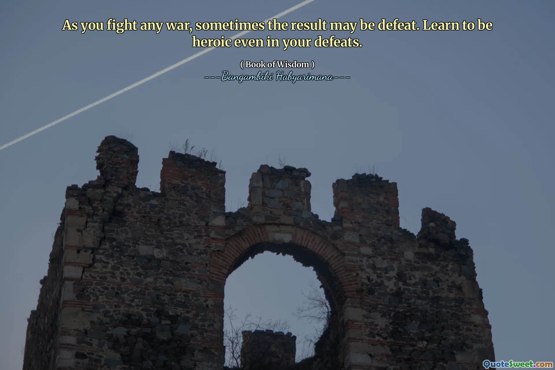 As you fight any war, sometimes the result may be defeat. Learn to be heroic even in your defeats.