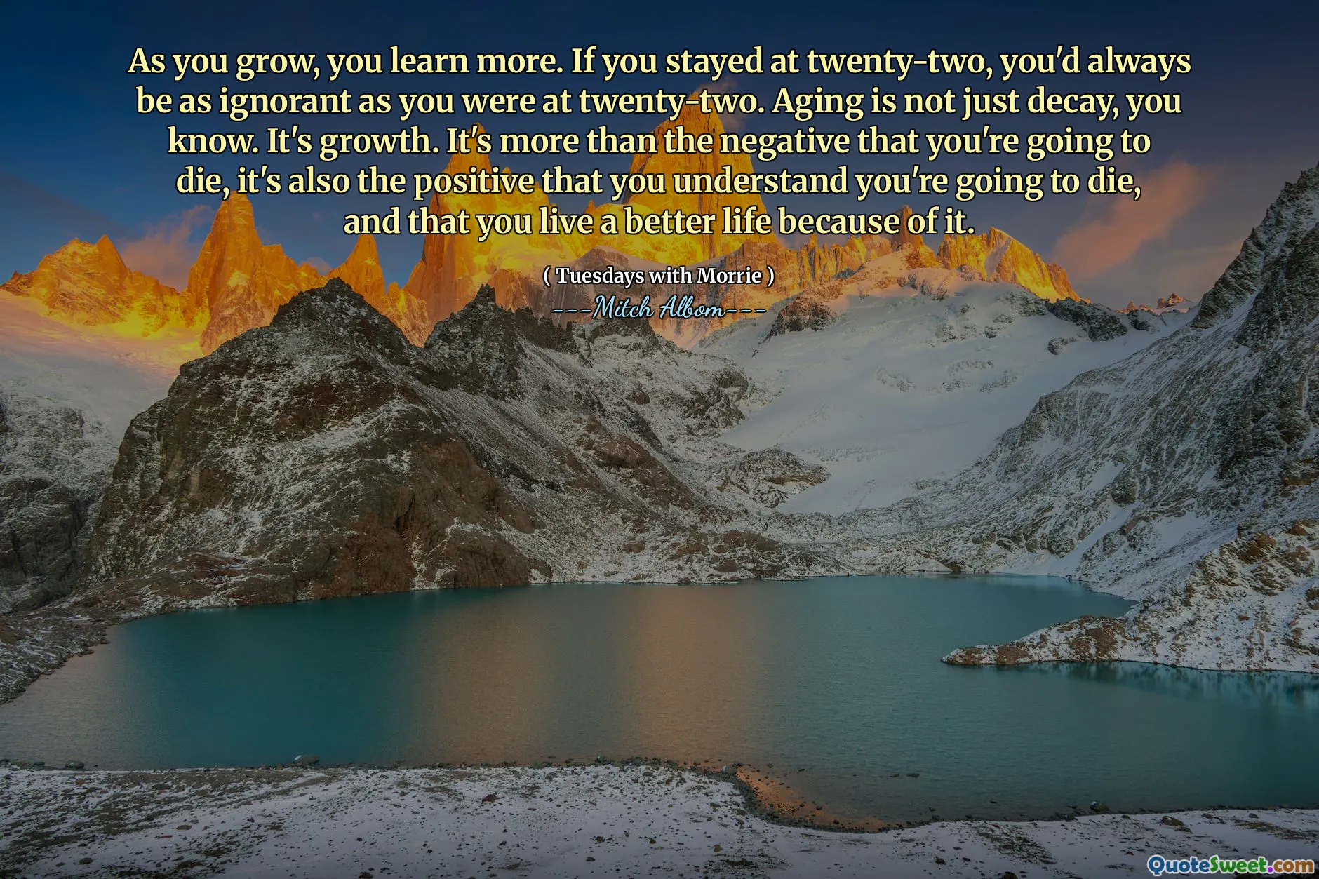 As you grow, you learn more. If you stayed at twenty-two, you'd always be as ignorant as you were at twenty-two. Aging is not just decay, you know. It's growth. It's more than the negative that you're going to die, it's also the positive that you understand you're going to die, and that you live a better life because of it.