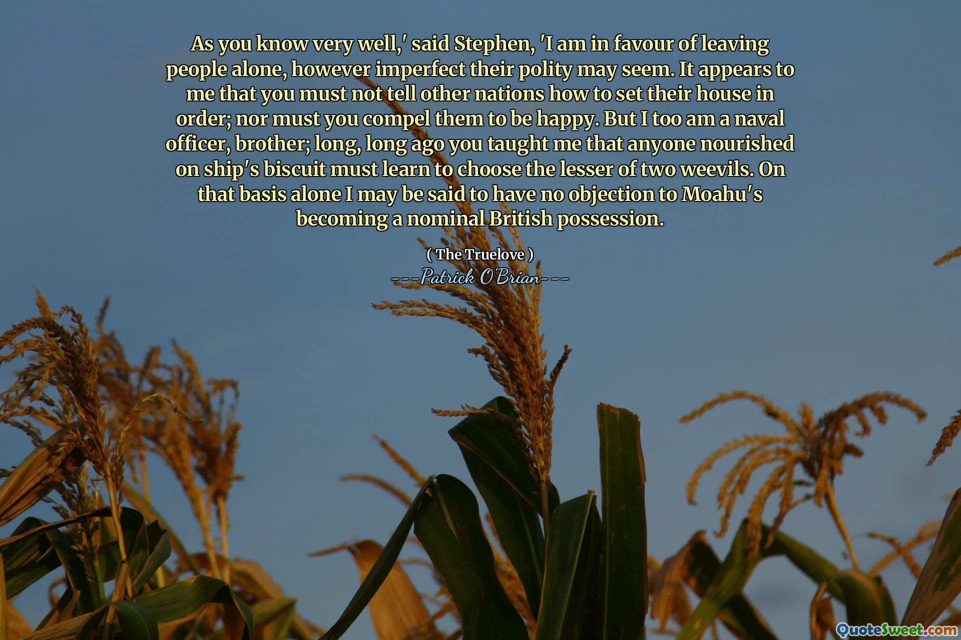As you know very well,' said Stephen, 'I am in favour of leaving people alone, however imperfect their polity may seem. It appears to me that you must not tell other nations how to set their house in order; nor must you compel them to be happy. But I too am a naval officer, brother; long, long ago you taught me that anyone nourished on ship's biscuit must learn to choose the lesser of two weevils. On that basis alone I may be said to have no objection to Moahu's becoming a nominal British possession.