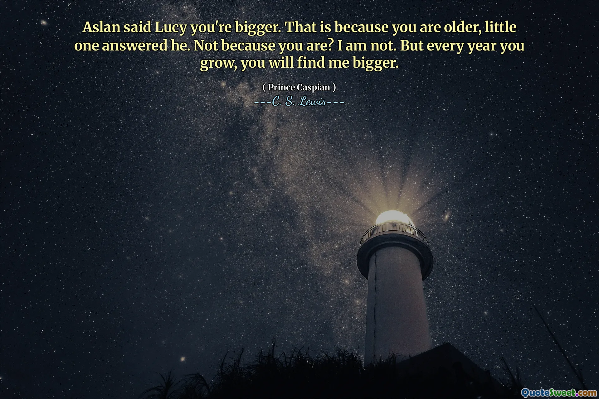 Aslan said Lucy you're bigger. That is because you are older, little one answered he. Not because you are? I am not. But every year you grow, you will find me bigger.