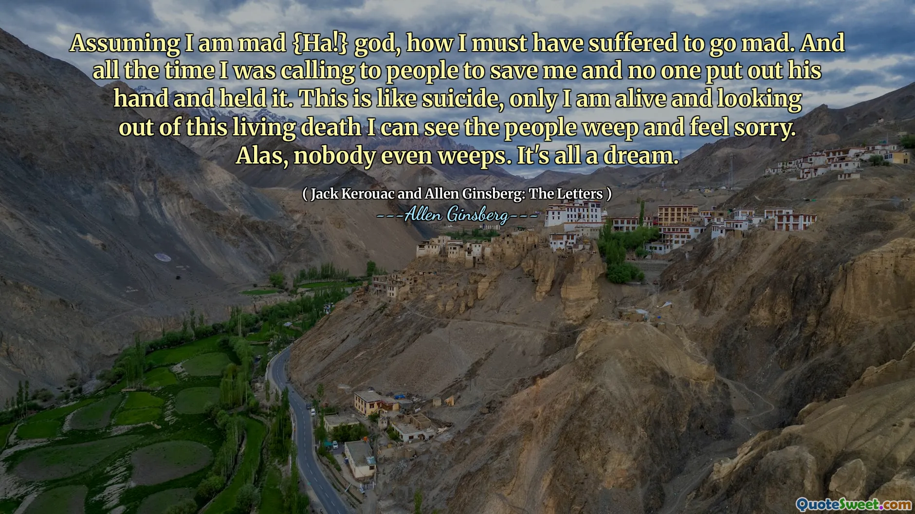Assuming I am mad {Ha!} god, how I must have suffered to go mad. And all the time I was calling to people to save me and no one put out his hand and held it. This is like suicide, only I am alive and looking out of this living death I can see the people weep and feel sorry. Alas, nobody even weeps. It's all a dream.
