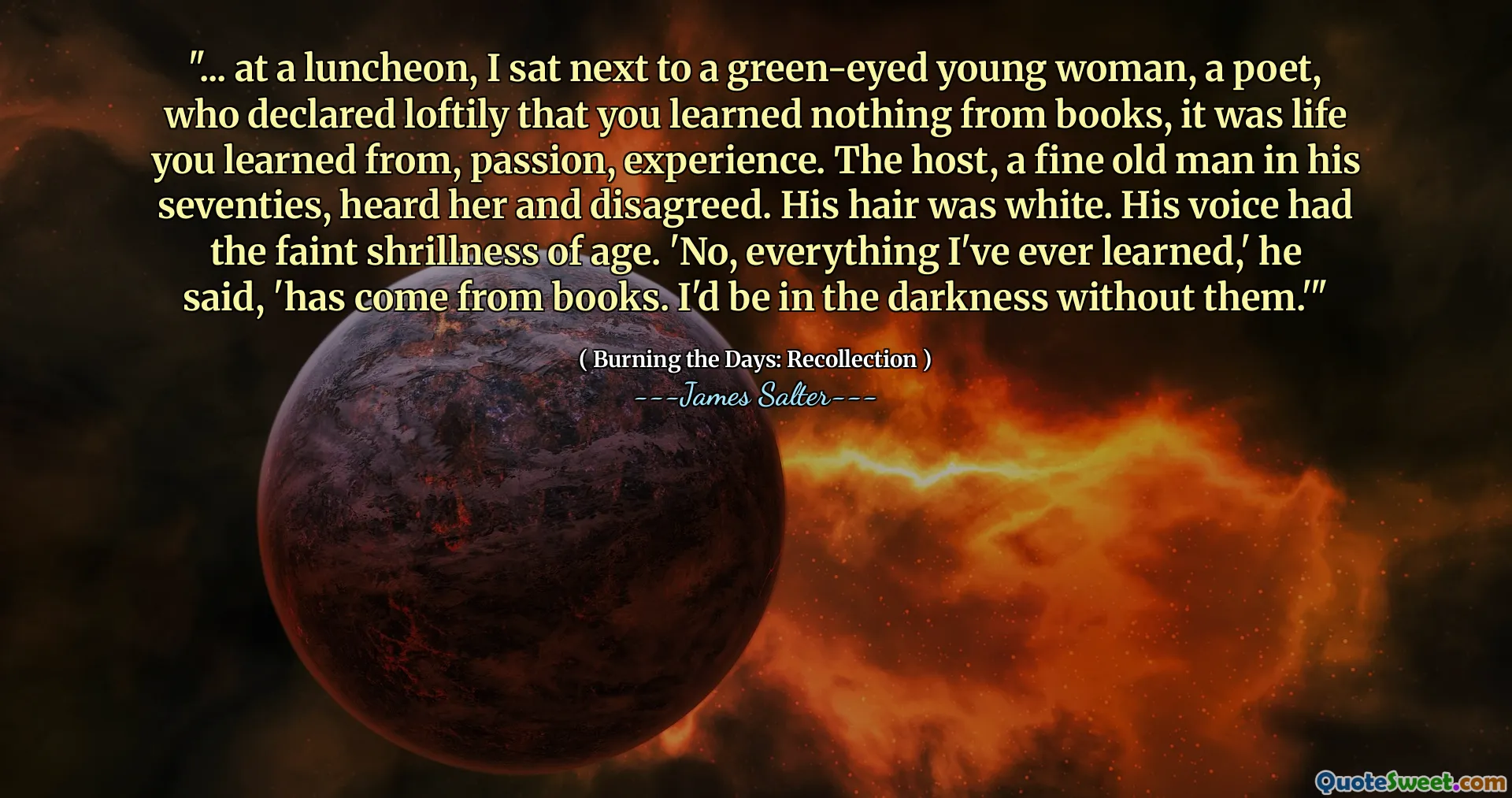 "... at a luncheon, I sat next to a green-eyed young woman, a poet, who declared loftily that you learned nothing from books, it was life you learned from, passion, experience. The host, a fine old man in his seventies, heard her and disagreed. His hair was white. His voice had the faint shrillness of age. 'No, everything I've ever learned,' he said, 'has come from books. I'd be in the darkness without them.'"