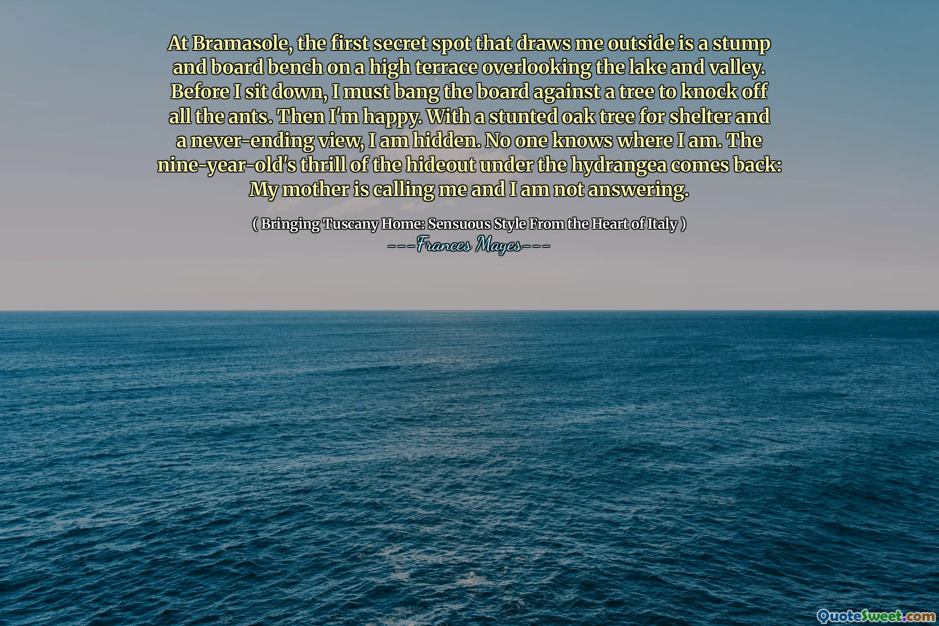 Bij Bramasole is de eerste geheime plek die me naar buiten trekt een stronk en bordbank op een hoog terras met uitzicht op het meer en de vallei. Voordat ik ga zitten, moet ik het bord tegen een boom slaan om alle mieren af ​​te slaan. Dan ben ik blij. Met een achtergebleven eik voor onderdak en een nooit eindigend uitzicht, ben ik verborgen. Niemand weet waar ik ben. De sensatie van de negenjarige van de schuilplaats onder de Hydrangea komt terug: mijn moeder belt me ​​en ik antwoord niet.