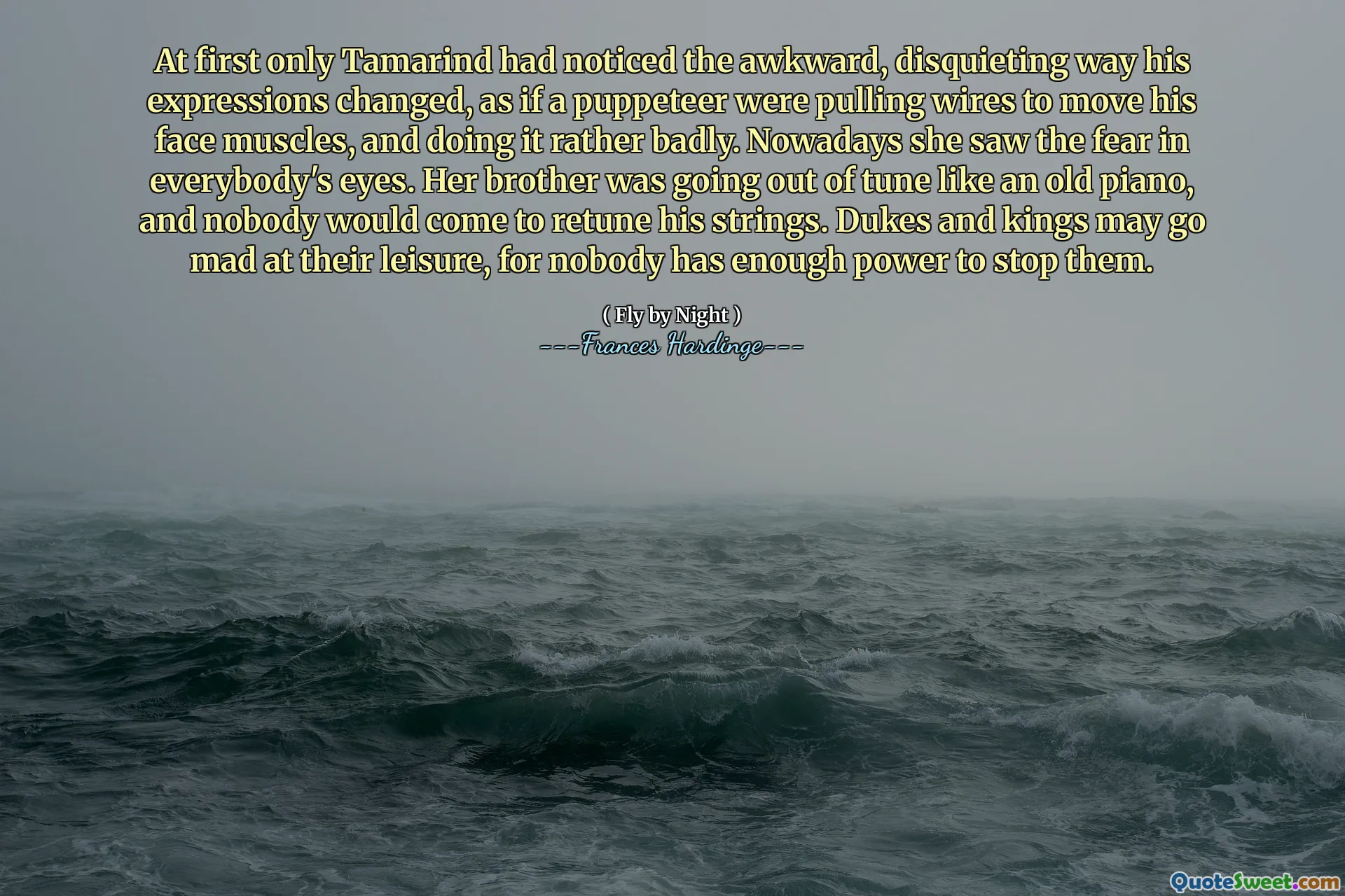 İlk başta Tamarind, bir kuklacı yüz kaslarını hareket ettirmek için teller çekiyor ve oldukça kötü yapıyormuş gibi, ifadelerinin değiştiğini, garip, rahatsız edici bir şekilde fark etmişti. Bugünlerde korkuyu herkesin gözünde gördü. Kardeşi eski bir piyano gibi melodiden çıkıyordu ve kimse iplerini yeniden birleştirmeye gelemezdi. Dükler ve Krallar boş zamanlarına kızabilirler, çünkü kimsenin onları durdurmak için yeterli gücü yoktur.