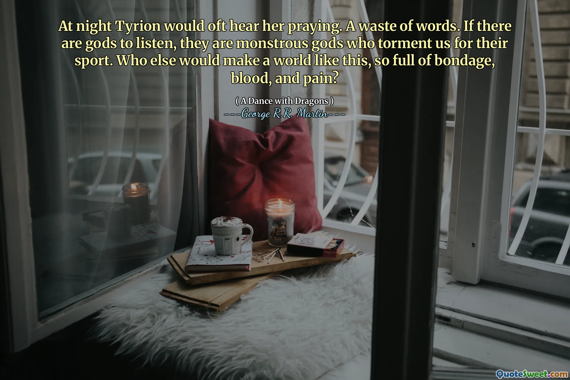 At night Tyrion would oft hear her praying. A waste of words. If there are gods to listen, they are monstrous gods who torment us for their sport. Who else would make a world like this, so full of bondage, blood, and pain?