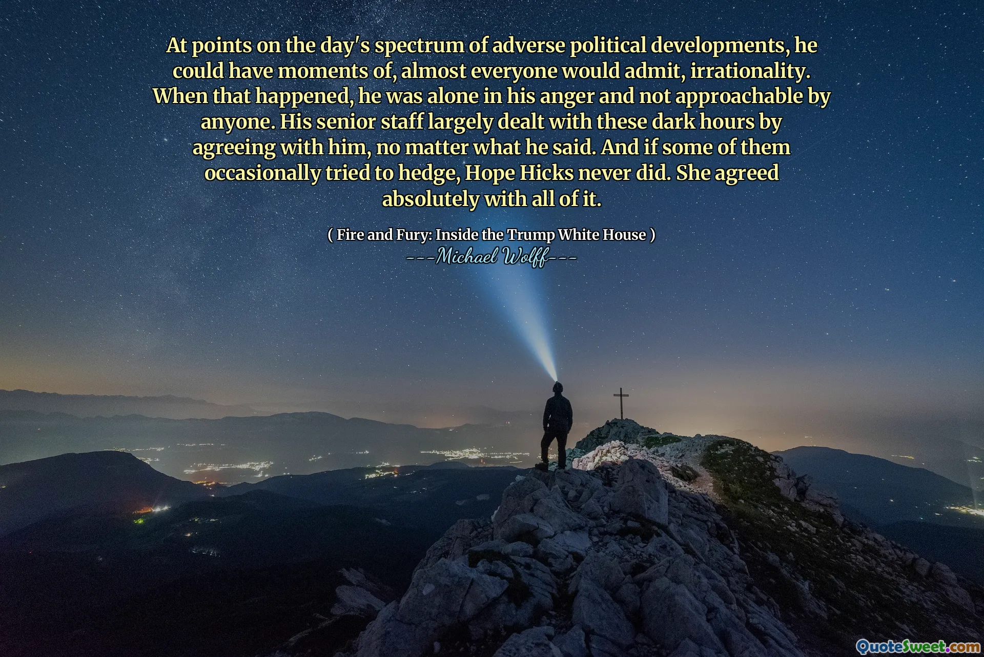 At points on the day's spectrum of adverse political developments, he could have moments of, almost everyone would admit, irrationality. When that happened, he was alone in his anger and not approachable by anyone. His senior staff largely dealt with these dark hours by agreeing with him, no matter what he said. And if some of them occasionally tried to hedge, Hope Hicks never did. She agreed absolutely with all of it.