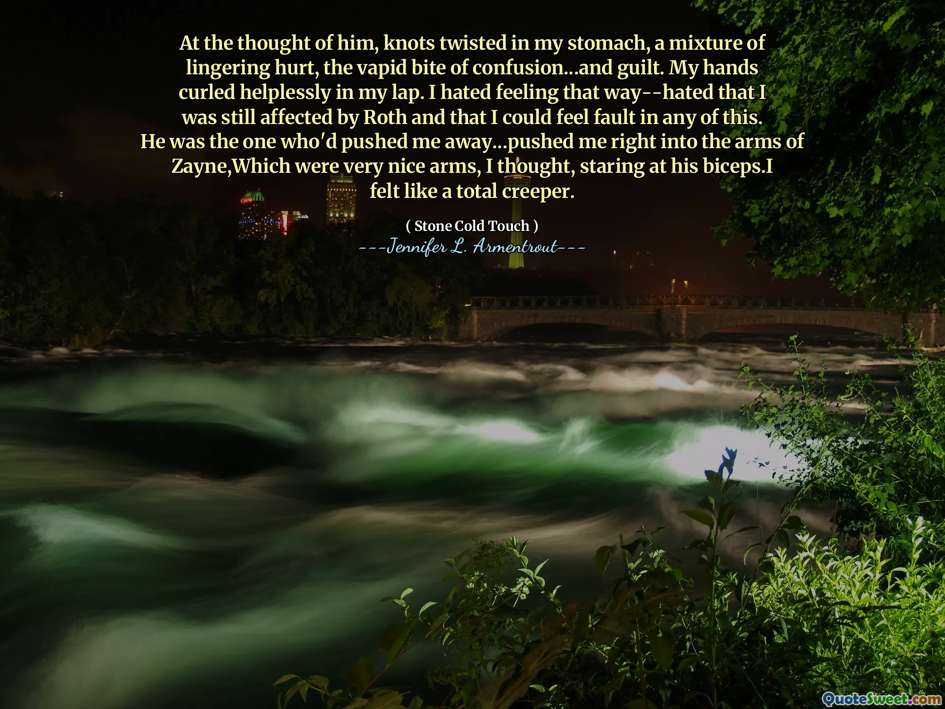 At the thought of him, knots twisted in my stomach, a mixture of lingering hurt, the vapid bite of confusion...and guilt. My hands curled helplessly in my lap. I hated feeling that way--hated that I was still affected by Roth and that I could feel fault in any of this. He was the one who'd pushed me away...pushed me right into the arms of Zayne,Which were very nice arms, I thought, staring at his biceps.I felt like a total creeper.