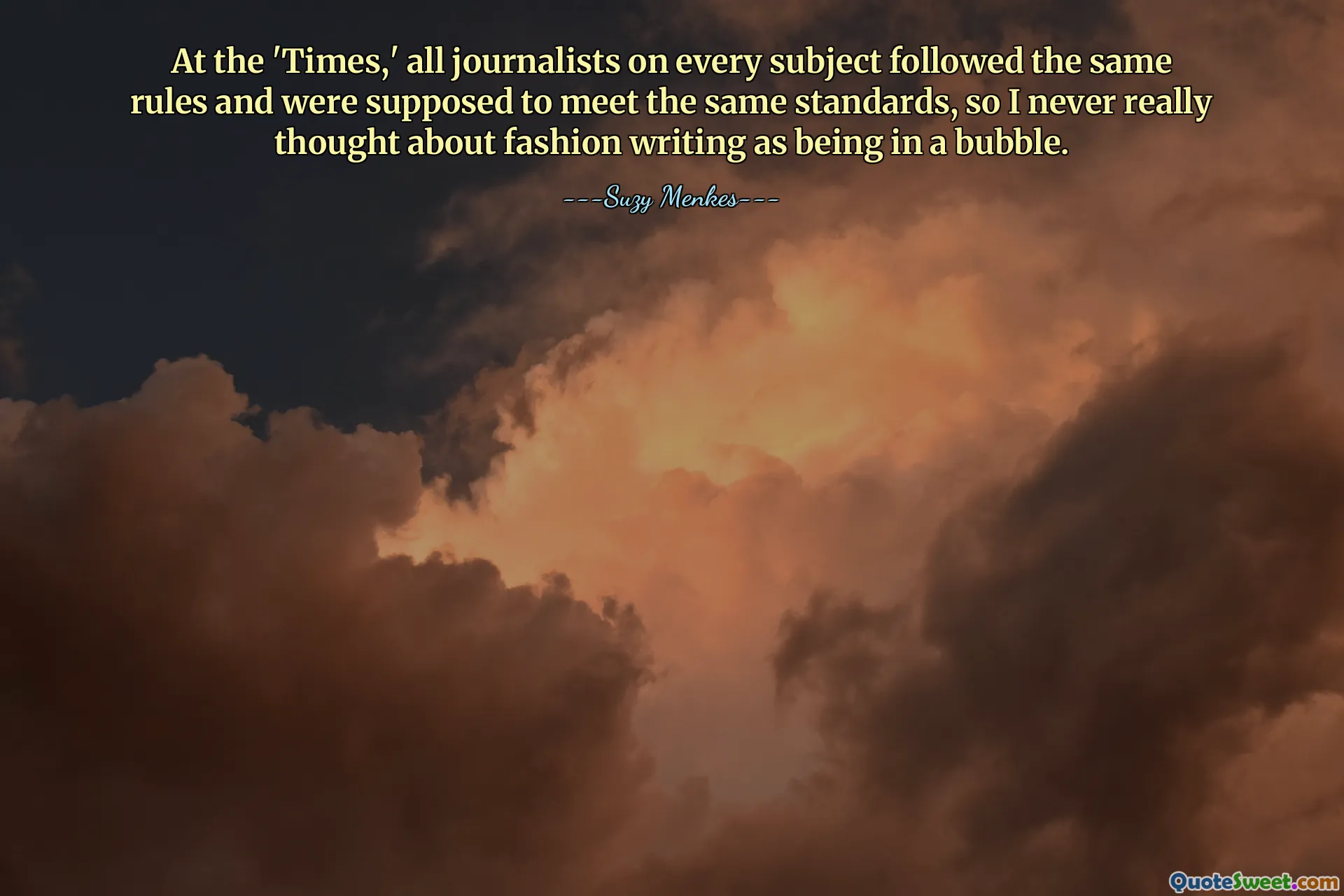 At the 'Times,' all journalists on every subject followed the same rules and were supposed to meet the same standards, so I never really thought about fashion writing as being in a bubble.