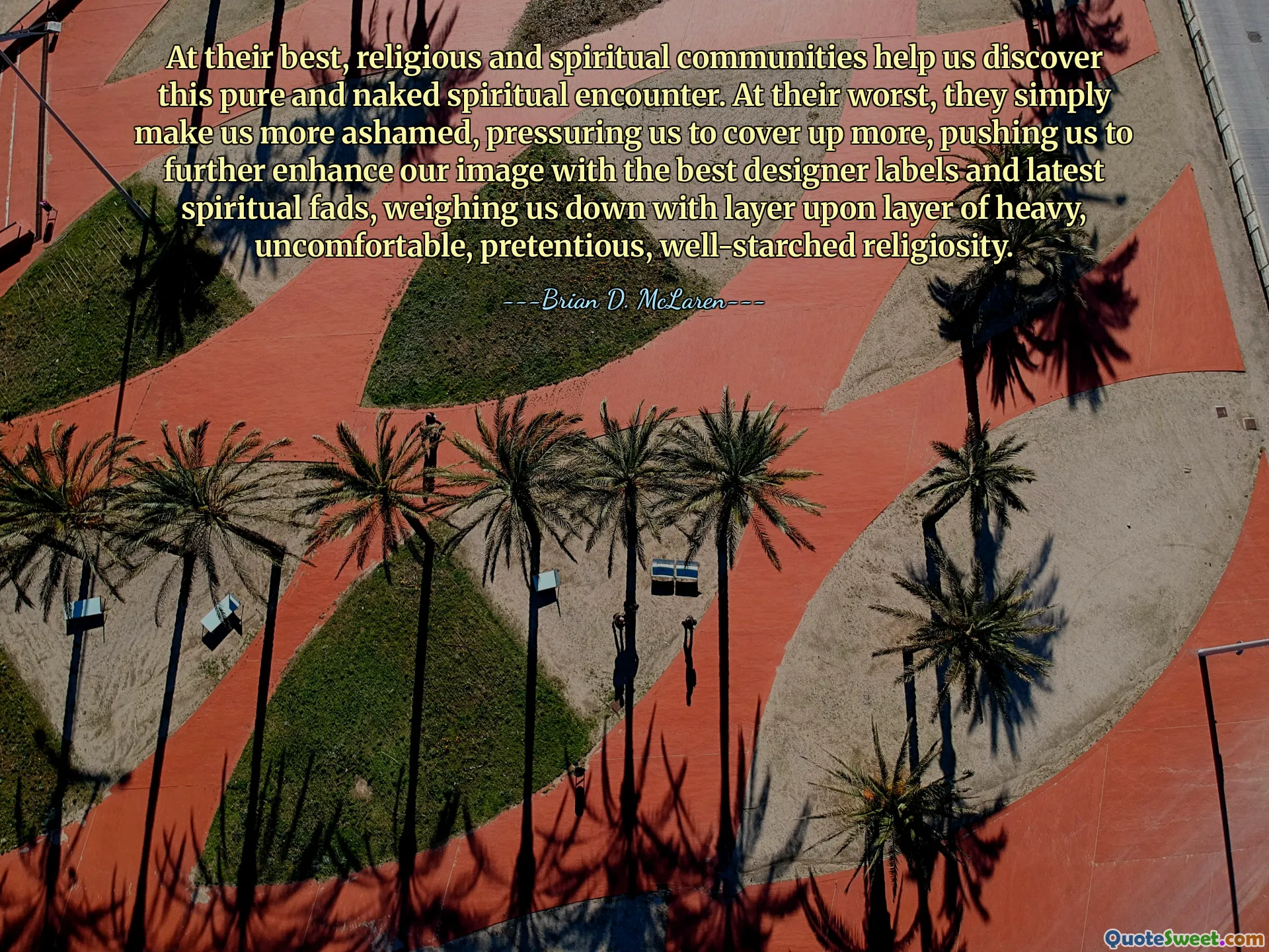 At their best, religious and spiritual communities help us discover this pure and naked spiritual encounter. At their worst, they simply make us more ashamed, pressuring us to cover up more, pushing us to further enhance our image with the best designer labels and latest spiritual fads, weighing us down with layer upon layer of heavy, uncomfortable, pretentious, well-starched religiosity.