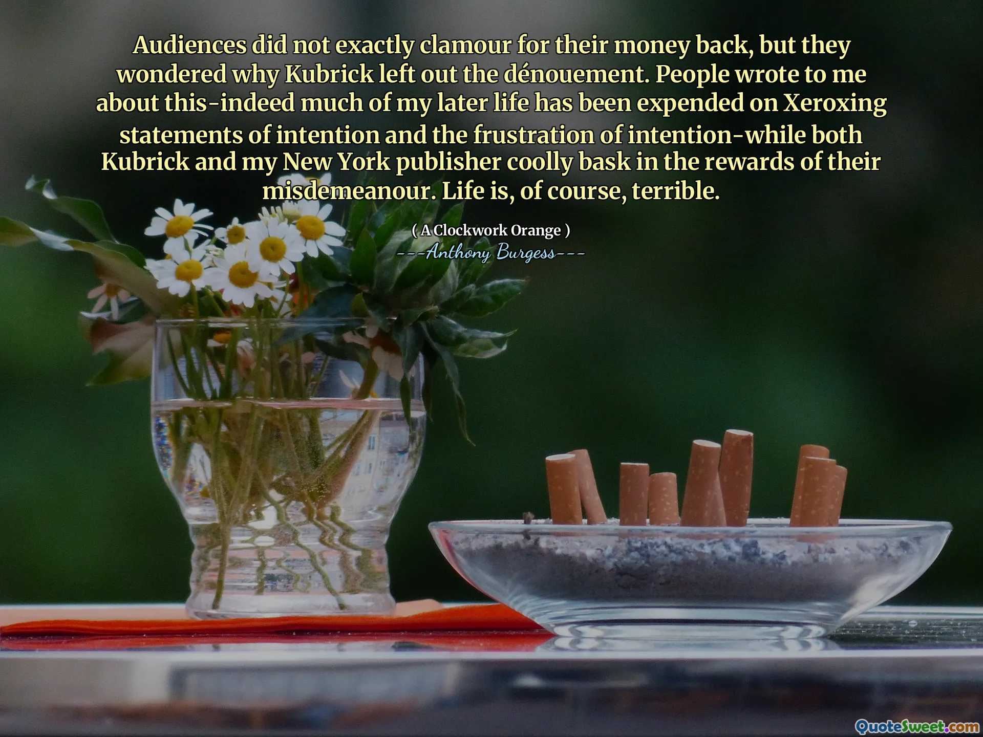 Audiences did not exactly clamour for their money back, but they wondered why Kubrick left out the dénouement. People wrote to me about this-indeed much of my later life has been expended on Xeroxing statements of intention and the frustration of intention-while both Kubrick and my New York publisher coolly bask in the rewards of their misdemeanour. Life is, of course, terrible.