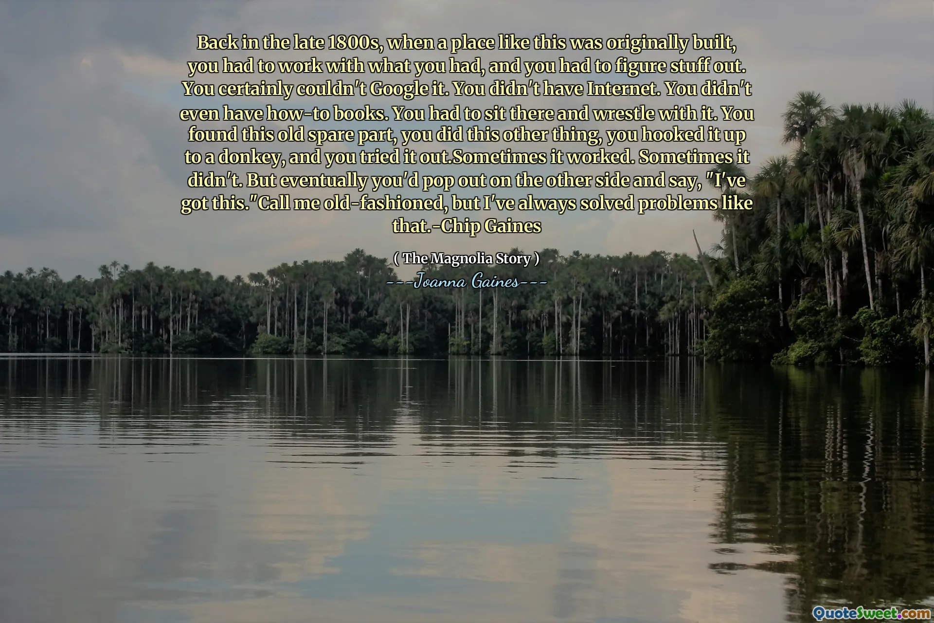 Back in the late 1800s, when a place like this was originally built, you had to work with what you had, and you had to figure stuff out. You certainly couldn't Google it. You didn't have Internet. You didn't even have how-to books. You had to sit there and wrestle with it. You found this old spare part, you did this other thing, you hooked it up to a donkey, and you tried it out.Sometimes it worked. Sometimes it didn't. But eventually you'd pop out on the other side and say, "I've got this."Call me old-fashioned, but I've always solved problems like that.-Chip Gaines