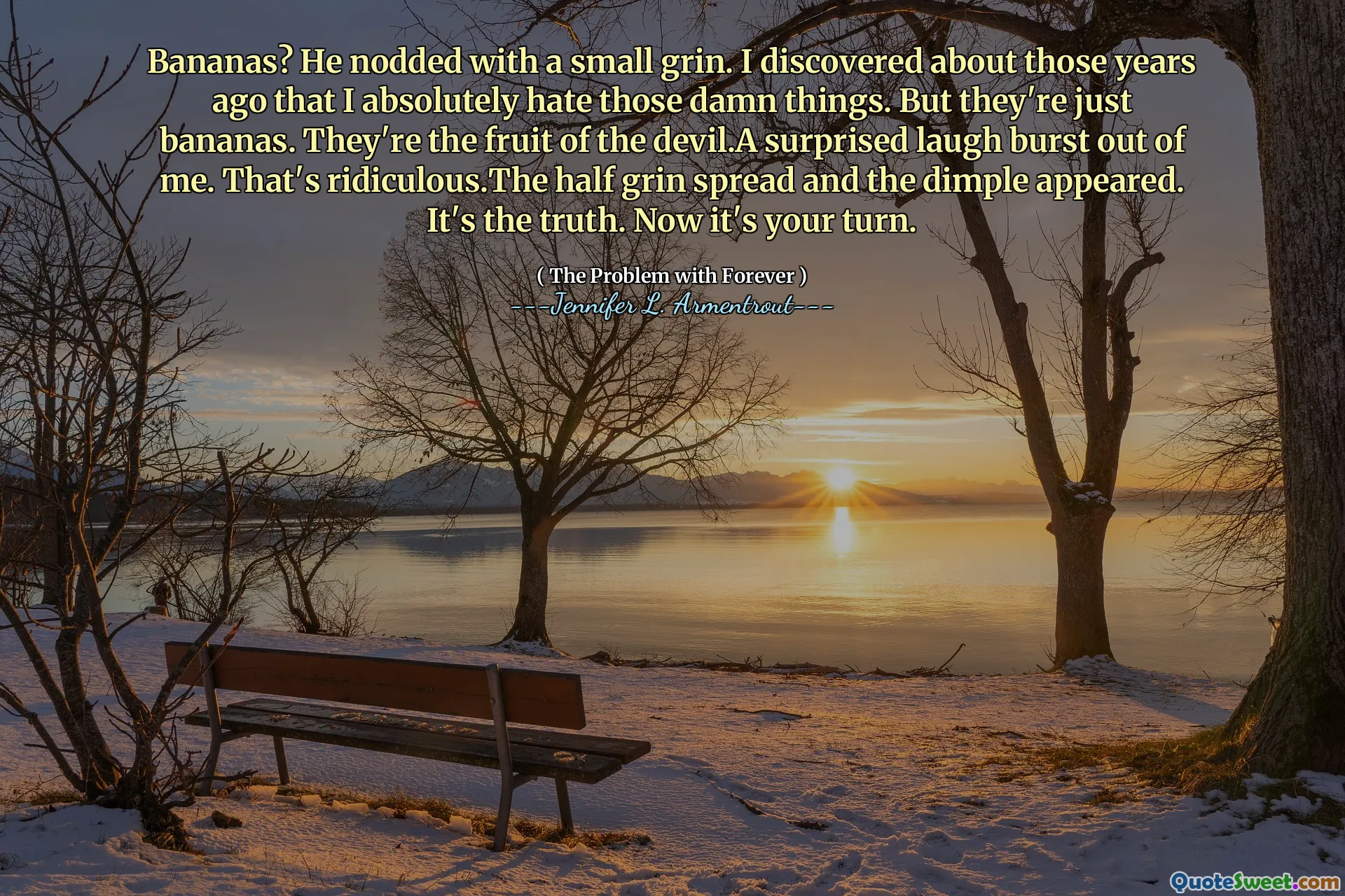 Bananas? He nodded with a small grin. I discovered about those years ago that I absolutely hate those damn things. But they're just bananas. They're the fruit of the devil.A surprised laugh burst out of me. That's ridiculous.The half grin spread and the dimple appeared. It's the truth. Now it's your turn.