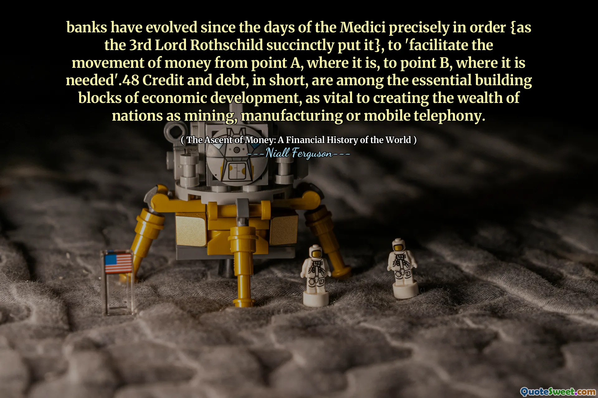 banks have evolved since the days of the Medici precisely in order {as the 3rd Lord Rothschild succinctly put it}, to 'facilitate the movement of money from point A, where it is, to point B, where it is needed'.48 Credit and debt, in short, are among the essential building blocks of economic development, as vital to creating the wealth of nations as mining, manufacturing or mobile telephony.