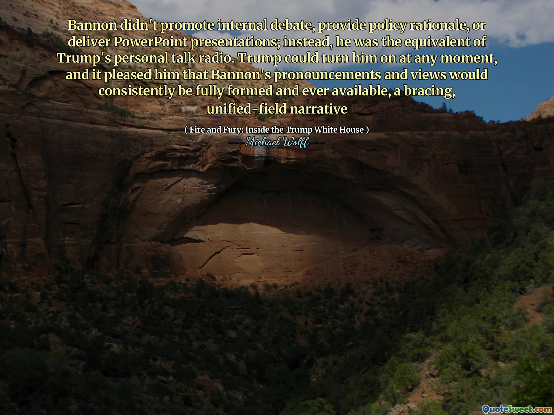 Bannon didn't promote internal debate, provide policy rationale, or deliver PowerPoint presentations; instead, he was the equivalent of Trump's personal talk radio. Trump could turn him on at any moment, and it pleased him that Bannon's pronouncements and views would consistently be fully formed and ever available, a bracing, unified-field narrative