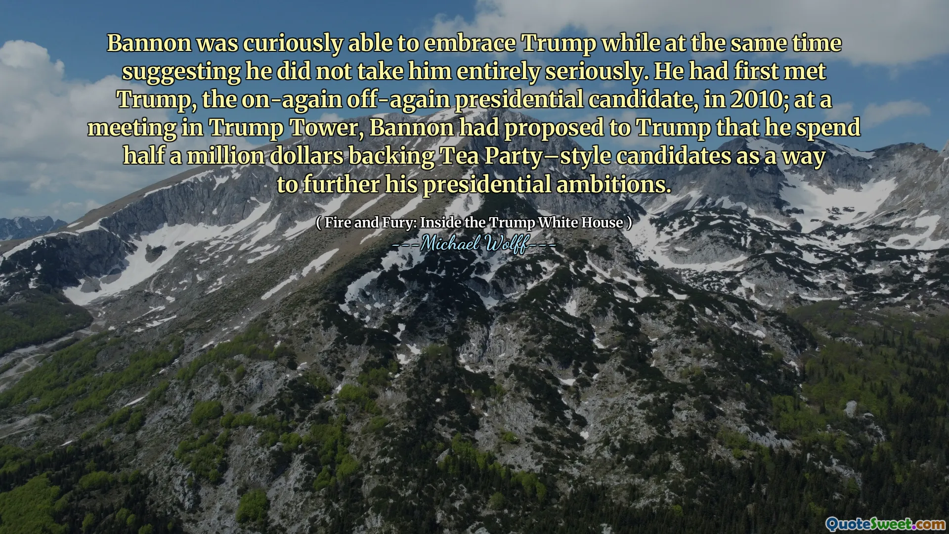 Bannon was curiously able to embrace Trump while at the same time suggesting he did not take him entirely seriously. He had first met Trump, the on-again off-again presidential candidate, in 2010; at a meeting in Trump Tower, Bannon had proposed to Trump that he spend half a million dollars backing Tea Party–style candidates as a way to further his presidential ambitions.