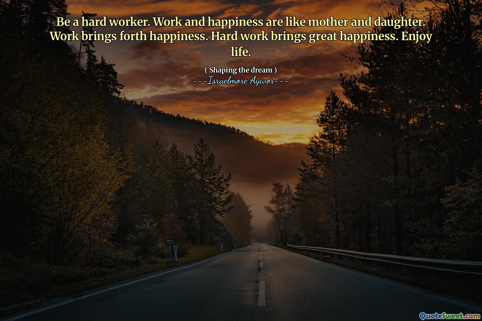 Be a hard worker. Work and happiness are like mother and daughter. Work brings forth happiness. Hard work brings great happiness. Enjoy life.