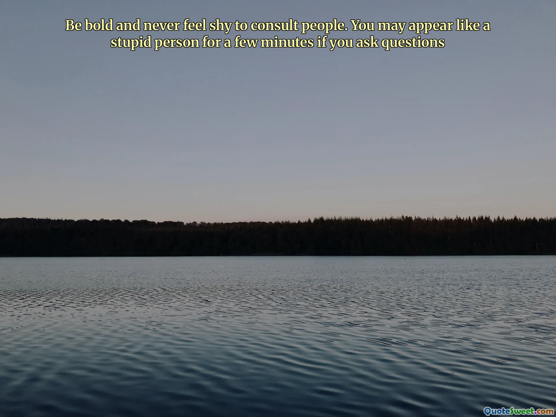 Be bold and never feel shy to consult people. You may appear like a stupid person for a few minutes if you ask questions