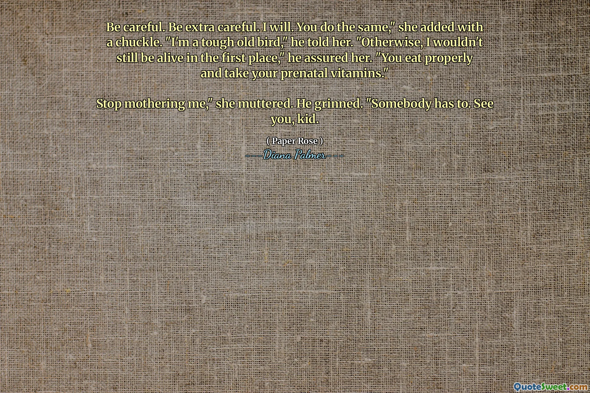 Be careful. Be extra careful. I will. You do the same," she added with a chuckle. "I'm a tough old bird," he told her. "Otherwise, I wouldn't still be alive in the first place," he assured her. "You eat properly and take your prenatal vitamins."

Stop mothering me," she muttered. He grinned. "Somebody has to. See you, kid.