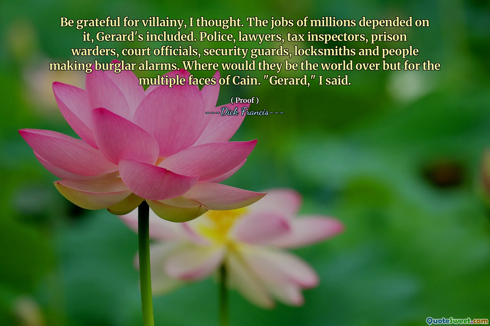 Be grateful for villainy, I thought. The jobs of millions depended on it, Gerard's included. Police, lawyers, tax inspectors, prison warders, court officials, security guards, locksmiths and people making burglar alarms. Where would they be the world over but for the multiple faces of Cain. "Gerard," I said.