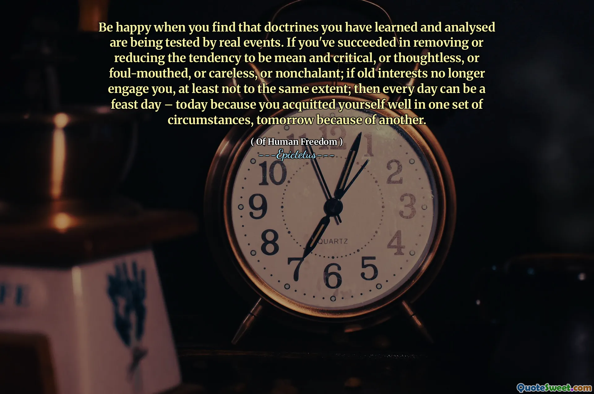 Var lycklig när du hittar att doktriner du har lärt dig och analyserat testas av verkliga händelser. Om du har lyckats ta bort eller minska tendensen att vara menad och kritisk, eller tankelös, eller dålig mun eller slarvig eller nonchalant; Om gamla intressen inte längre engagerar dig, åtminstone inte i samma utsträckning; Sedan kan varje dag vara en festdag - idag för att du frikände dig själv i en uppsättning omständigheter, imorgon på grund av en annan.