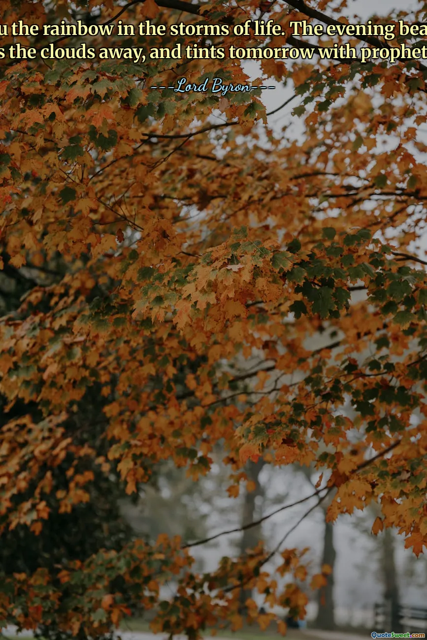 Be thou the rainbow in the storms of life. The evening beam that smiles the clouds away, and tints tomorrow with prophetic ray.