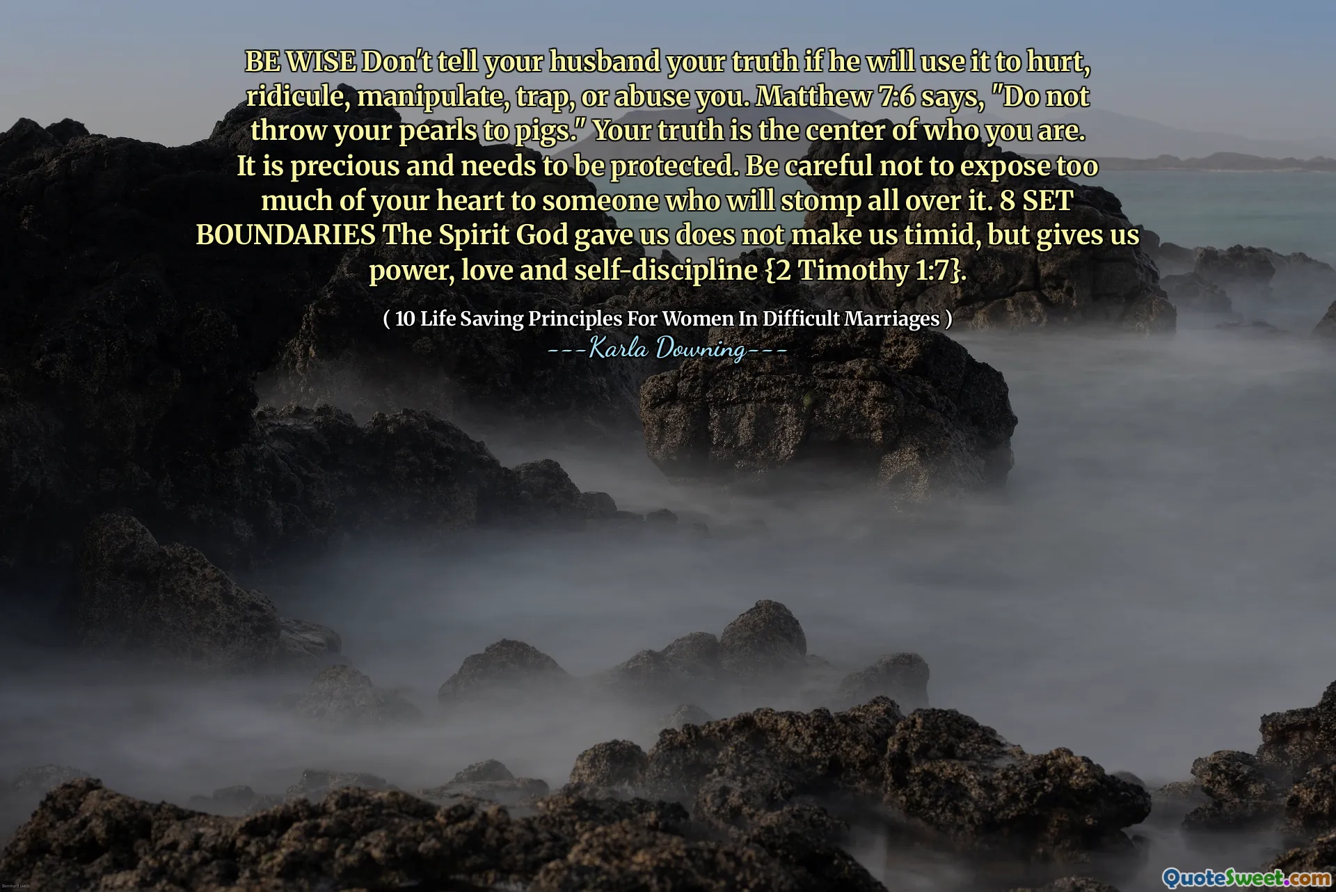 BE WISE Don't tell your husband your truth if he will use it to hurt, ridicule, manipulate, trap, or abuse you. Matthew 7:6 says, "Do not throw your pearls to pigs." Your truth is the center of who you are. It is precious and needs to be protected. Be careful not to expose too much of your heart to someone who will stomp all over it. 8 SET BOUNDARIES The Spirit God gave us does not make us timid, but gives us power, love and self-discipline {2 Timothy 1:7}.