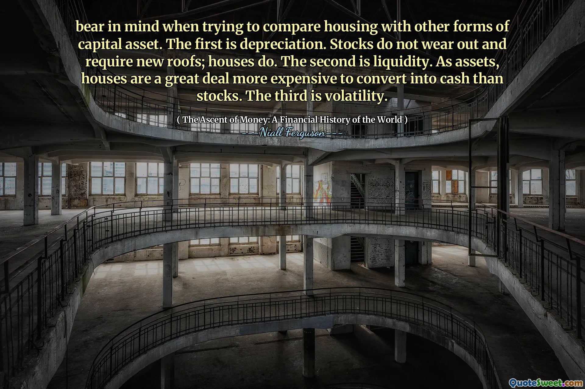 bear in mind when trying to compare housing with other forms of capital asset. The first is depreciation. Stocks do not wear out and require new roofs; houses do. The second is liquidity. As assets, houses are a great deal more expensive to convert into cash than stocks. The third is volatility.