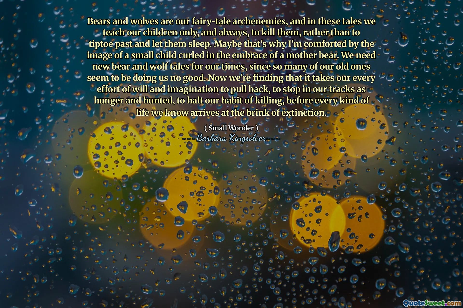 Ursii și lupii sunt arhenemii noștri de basm, iar în aceste povești îi învățăm pe copiii noștri doar și întotdeauna, să-i omoare, mai degrabă decât să trec pe trecut și să-i lăsăm să doarmă. Poate de aceea sunt mângâiat de imaginea unui copil mic încolăcit în îmbrățișarea unui urs mamă. Avem nevoie de povești noi de urs și lup pentru vremurile noastre, deoarece atât de mulți dintre cei vechi par să ne facă nimic bun. Acum descoperim că este nevoie de toate eforturile noastre de voință și imaginație pentru a ne retrage, pentru a ne opri în piesele noastre ca foame și vânat, pentru a ne opri obiceiul de a ucide, înainte ca orice viață să știm că ajunge la un pas de dispariție.