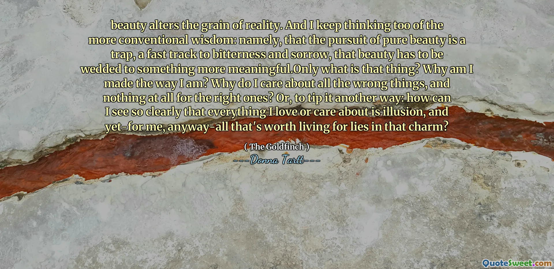 beauty alters the grain of reality. And I keep thinking too of the more conventional wisdom: namely, that the pursuit of pure beauty is a trap, a fast track to bitterness and sorrow, that beauty has to be wedded to something more meaningful.Only what is that thing? Why am I made the way I am? Why do I care about all the wrong things, and nothing at all for the right ones? Or, to tip it another way: how can I see so clearly that everything I love or care about is illusion, and yet-for me, anyway-all that's worth living for lies in that charm?
