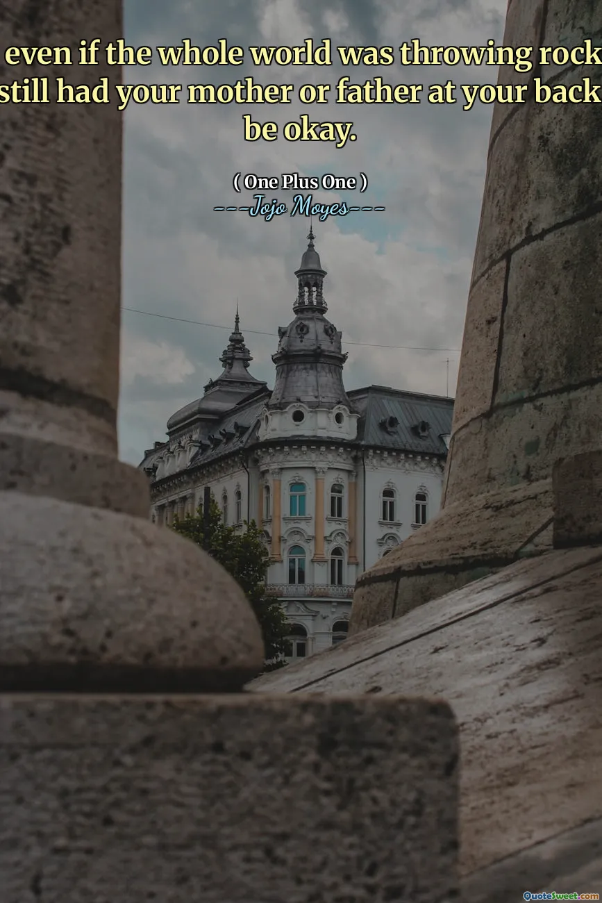 Because even if the whole world was throwing rocks at you, if you still had your mother or father at your back, you'd be okay.