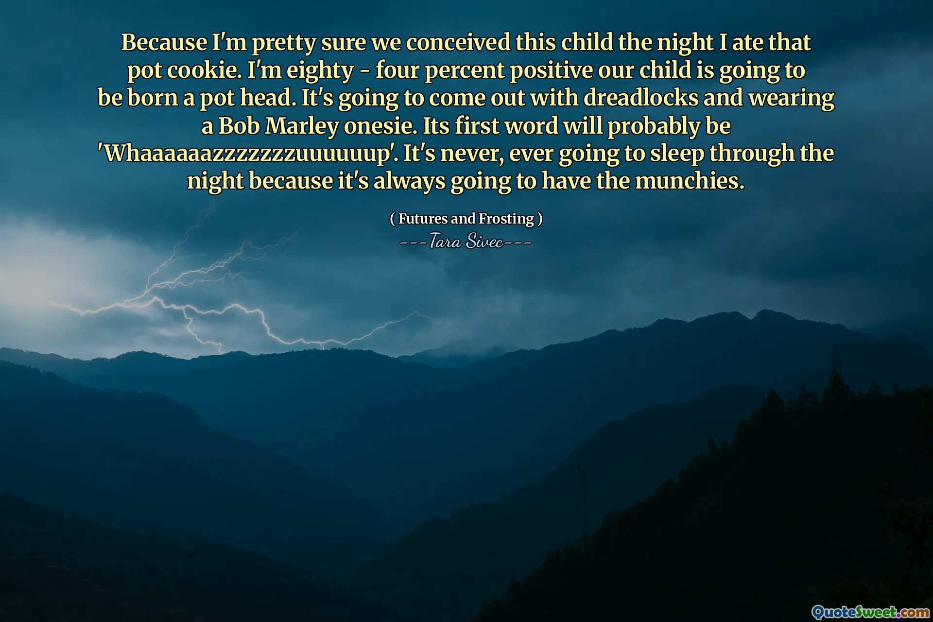 Because I'm pretty sure we conceived this child the night I ate that pot cookie. I'm eighty - four percent positive our child is going to be born a pot head. It's going to come out with dreadlocks and wearing a Bob Marley onesie. Its first word will probably be 'Whaaaaaazzzzzzzuuuuuup'. It's never, ever going to sleep through the night because it's always going to have the munchies.
